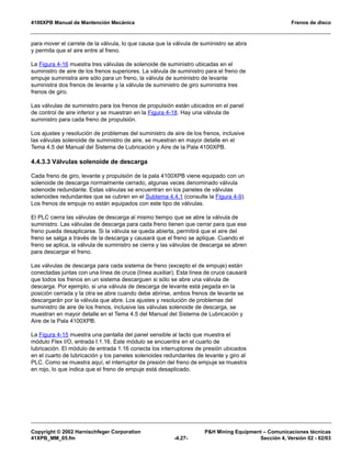 4100XPB Manual de Mantención Mecánica Frenos de disco
Copyright © 2002 Harnischfeger Corporation P&H Mining Equipment – Comunicaciones técnicas
41XPB_MM_05.fm -4.27- Sección 4, Versión 02 - 02/03
para mover el carrete de la válvula, lo que causa que la válvula de suministro se abra
y permita que el aire entre al freno.
La Figura 4-16 muestra tres válvulas de solenoide de suministro ubicadas en el
suministro de aire de los frenos superiores. La válvula de suministro para el freno de
empuje suministra aire sólo para un freno, la válvula de suministro de levante
suministra dos frenos de levante y la válvula de suministro de giro suministra tres
frenos de giro.
Las válvulas de suministro para los frenos de propulsión están ubicados en el panel
de control de aire inferior y se muestran en la Figura 4-18. Hay una válvula de
suministro para cada freno de propulsión.
Los ajustes y resolución de problemas del suministro de aire de los frenos, inclusive
las válvulas solenoide de suministro de aire, se muestran en mayor detalle en el
Tema 4.5 del Manual del Sistema de Lubricación y Aire de la Pala 4100XPB.
4.4.3.3 Válvulas solenoide de descarga
Cada freno de giro, levante y propulsión de la pala 4100XPB viene equipado con un
solenoide de descarga normalmente cerrado, algunas veces denominado válvula
solenoide redundante. Estas válvulas se encuentran en los paneles de válvulas
solenoides redundantes que se cubren en el Subtema 4.4.1 (consulte la Figura 4-9).
Los frenos de empuje no están equipados con este tipo de válvulas.
El PLC cierra las válvulas de descarga al mismo tiempo que se abre la válvula de
suministro. Las válvulas de descarga para cada freno tienen que cerrar para que ese
freno pueda desaplicarse. Si la válvula se queda abierta, permitirá que el aire del
freno se salga a través de la descarga y causará que el freno se aplique. Cuando el
freno se aplica, la válvula de suministro se cierra y las válvulas de descarga se abren
para descargar el freno.
Las válvulas de descarga para cada sistema de freno (excepto el de empuje) están
conectadas juntas con una línea de cruce (línea auxiliar). Esta línea de cruce causará
que todos los frenos en un sistema descarguen si sólo se abre una válvula de
descarga. Por ejemplo, si una válvula de descarga de levante está pegada en la
posición cerrada y la otra se abre cuando debe abrirse, ambos frenos de levante se
descargarán por la válvula que abre. Los ajustes y resolución de problemas del
suministro de aire de los frenos, inclusive las válvulas solenoide de descarga, se
muestran en mayor detalle en el Tema 4.5 del Manual del Sistema de Lubricación y
Aire de la Pala 4100XPB.
La Figura 4-15 muestra una pantalla del panel sensible al tacto que muestra el
módulo Flex I/O, entrada I:1.16. Este módulo se encuentra en el cuarto de
lubricación. El módulo de entrada 1.16 conecta los interruptores de presión ubicados
en el cuarto de lubricación y los paneles solenoides redundantes de levante y giro al
PLC. Como se muestra aquí, el interruptor de presión del freno de empuje se muestra
en rojo, lo que indica que el freno de empuje está desaplicado.
 
