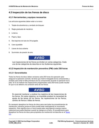 4100XPB Manual de Mantención Mecánica Frenos de disco
Copyright © 2002 Harnischfeger Corporation P&H Mining Equipment – Comunicaciones técnicas
41XPB_MM_05.fm -4.29- Sección 4, Versión 02 - 02/03
4.5 Inspección de los frenos de disco
4.5.1 Herramientas y equipos necesarios
Los artículos siguientes deben estar a la mano:
1. Tarjeta de advertencia y candado de bloqueo
2. Regla graduada de mecánico
3. Linterna
4. Papel y lápiz
5. Dos tapones de tubo de 3/4-pulgada
6. Llave ajustable
7. Llaves de boca abierta
8. Suministro de presión de aire
AVISO
Las inspecciones de los frenos se dividen en varias categorías. Cada
una de las categorías de describe en los Subtemas siguientes.
4.5.2 Inspección de mantención preventiva (PM) cada 250 horas
4.5.2.1 Generalidades
Todos los frenos de disco deben revisarse cada 250 horas de operación para
asegurar la operación correcta. Se tiene que medir el desgaste de los componentes y
anotarlo para evitar la falla prematura de los componentes durante la operación de la
pala. Si no se realizan las inspecciones programadas cada 250 horas puede resultar
en que no se detecte una condición seria de los frenos.
AVISO
Es esencial mantener y analizar los registros de las inspecciones de
los frenos. Sin estos registros, es imposible predecir la necesidad de
ajuste de las lainas de los frenos, las reparaciones de los frenos,
cambio de frenos o fallas de frenos.
Es necesario desaplicar los frenos de disco para casi todos los procedimientos de
mantención rutinarios porque el freno puede estar restringiendo el movimiento
respectivo. Esto significa que un freno puede estar restringiendo energía masiva
rotacional que puede liberarse cuando se trabaje en el freno. El procedimiento para
desaplicar los frenos de disco para propósitos de mantención se describe en el Tema
4.3.
 