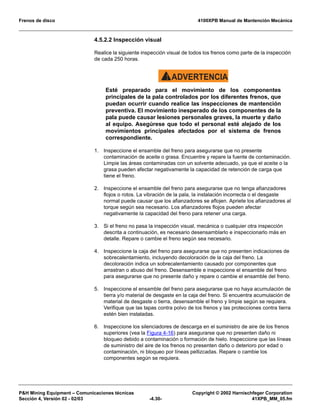 Frenos de disco 4100XPB Manual de Mantención Mecánica
P&H Mining Equipment – Comunicaciones técnicas Copyright © 2002 Harnischfeger Corporation
Sección 4, Versión 02 - 02/03 -4.30- 41XPB_MM_05.fm
4.5.2.2 Inspección visual
Realice la siguiente inspección visual de todos los frenos como parte de la inspección
de cada 250 horas.
ADVERTENCIA!
Esté preparado para el movimiento de los componentes
principales de la pala controlados por los diferentes frenos, que
puedan ocurrir cuando realice las inspecciones de mantención
preventiva. El movimiento inesperado de los componentes de la
pala puede causar lesiones personales graves, la muerte y daño
al equipo. Asegúrese que todo el personal esté alejado de los
movimientos principales afectados por el sistema de frenos
correspondiente.
1. Inspeccione el ensamble del freno para asegurarse que no presente
contaminación de aceite o grasa. Encuentre y repare la fuente de contaminación.
Limpie las áreas contaminadas con un solvente adecuado, ya que el aceite o la
grasa pueden afectar negativamente la capacidad de retención de carga que
tiene el freno.
2. Inspeccione el ensamble del freno para asegurarse que no tenga afianzadores
flojos o rotos. La vibración de la pala, la instalación incorrecta o el desgaste
normal puede causar que los afianzadores se aflojen. Apriete los afianzadores al
torque según sea necesario. Los afianzadores flojos pueden afectar
negativamente la capacidad del freno para retener una carga.
3. Si el freno no pasa la inspección visual, mecánica o cualquier otra inspección
descrita a continuación, es necesario desensamblarlo e inspeccionarlo más en
detalle. Repare o cambie el freno según sea necesario.
4. Inspeccione la caja del freno para asegurarse que no presenten indicaciones de
sobrecalentamiento, incluyendo decoloración de la caja del freno. La
decoloración indica un sobrecalentamiento causado por componentes que
arrastran o abuso del freno. Desensamble e inspeccione el ensamble del freno
para asegurarse que no presente daño y repare o cambie el ensamble del freno.
5. Inspeccione el ensamble del freno para asegurarse que no haya acumulación de
tierra y/o material de desgaste en la caja del freno. Si encuentra acumulación de
material de desgaste o tierra, desensamble el freno y limpie según se requiera.
Verifique que las tapas contra polvo de los frenos y las protecciones contra tierra
estén bien instaladas.
6. Inspeccione los silenciadores de descarga en el suministro de aire de los frenos
superiores (vea la Figura 4-16) para asegurarse que no presenten daño ni
bloqueo debido a contaminación o formación de hielo. Inspeccione que las líneas
de suministro del aire de los frenos no presenten daño o deterioro por edad o
contaminación, ni bloqueo por líneas pellizcadas. Repare o cambie los
componentes según se requiera.
 