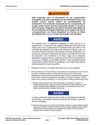 Frenos de disco 4100XPB Manual de Mantención Mecánica
PH Mining Equipment – Comunicaciones técnicas Copyright © 2002 Harnischfeger Corporation
Sección 4, Versión 02 - 02/03 -4.34- 41XPB_MM_05.fm
ADVERTENCIA!
Esté preparado para el movimiento de los componentes
principales de la pala controlados por los diferentes frenos, que
puedan ocurrir cuando realice los procedimientos de
mantención. El movimiento inesperado de los componentes de
la pala puede causar lesiones personales graves, la muerte y
daño al equipo. Asegúrese que todo el personal esté alejado de
los movimientos principales afectados por el sistema de frenos
correspondiente. Lea Cómo Desaplicar los Frenos de Disco
para Mantención (Tema 4.3) antes de proceder más adelante.
AVISO
Es necesario que un asistente desaplique el freno que se va a
inspeccionar. La ubicación del asistente dependerá del sistema de
frenos que se va a inspeccionar. El asistente tiene que estar en los
controles del operador si se trata de los frenos de empuje o giro; en
el control remoto de levante, si se trata de los frenos de levante; o en
el panel de control de mantención de frenos si se trata de los frenos
de propulsión. Con el técnico en el freno, haga que el asistente
desaplique y aplique el freno, operando el freno como se describe en
el Tema 4.3. Verifique que el pistón del freno viaje instantáneamente
hacia afuera cuando el freno se desaplica y que viaje hacia adentro
instantáneamente cuando se aplica.
1. Desaplique el freno y manténgalo desaplicado para el paso siguiente.
2. Para la operación correcta del freno de propulsión es importante que los rotores y
las placas centrales puedan moverse ligeramente cuando el freno está
desaplicado. Este movimiento permitirá huelgo entre las superficies de desgaste.
Si los discos y placas centrales están trabados y no pueden moverse, el freno
puede rozar cuando se desaplica, lo cual resultará en fallas prematuras del freno.
A. Realice este paso para los frenos de empuje y propulsión. Usando un
destornillador grande, haga que el técnico mueva los rotores del freno y las
placas centrales hacia adelante y hacia atrás. Los rotores del freno y las
placas centrales deben moverse libremente.
AVISO
La placa central de cada freno de levante es controlada por resortes
de centrado. Los resortes centran la posición de la placa, cuando el
freno se desaplica.
B. Realice este paso para los frenos de levante. Usando un destornillador grande,
haga que el técnico mueva los rotores del freno hacia adelante y hacia atrás.
Inspeccione la placa central y los resortes de centrado de los frenos de
levante, pero no trate de mover la placa.
 