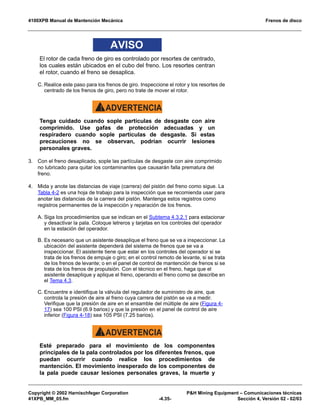 4100XPB Manual de Mantención Mecánica Frenos de disco
Copyright © 2002 Harnischfeger Corporation PH Mining Equipment – Comunicaciones técnicas
41XPB_MM_05.fm -4.35- Sección 4, Versión 02 - 02/03
AVISO
El rotor de cada freno de giro es controlado por resortes de centrado,
los cuales están ubicados en el cubo del freno. Los resortes centran
el rotor, cuando el freno se desaplica.
C. Realice este paso para los frenos de giro. Inspeccione el rotor y los resortes de
centrado de los frenos de giro, pero no trate de mover el rotor.
ADVERTENCIA!
Tenga cuidado cuando sople partículas de desgaste con aire
comprimido. Use gafas de protección adecuadas y un
respiradero cuando sople partículas de desgaste. Si estas
precauciones no se observan, podrían ocurrir lesiones
personales graves.
3. Con el freno desaplicado, sople las partículas de desgaste con aire comprimido
no lubricado para quitar los contaminantes que causarán falla prematura del
freno.
4. Mida y anote las distancias de viaje (carrera) del pistón del freno como sigue. La
Tabla 4-2 es una hoja de trabajo para la inspección que se recomienda usar para
anotar las distancias de la carrera del pistón. Mantenga estos registros como
registros permanentes de la inspección y reparación de los frenos.
A. Siga los procedimientos que se indican en el Subtema 4.3.2.1 para estacionar
y desactivar la pala. Coloque letreros y tarjetas en los controles del operador
en la estación del operador.
B. Es necesario que un asistente desaplique el freno que se va a inspeccionar. La
ubicación del asistente dependerá del sistema de frenos que se va a
inspeccionar. El asistente tiene que estar en los controles del operador si se
trata de los frenos de empuje o giro; en el control remoto de levante, si se trata
de los frenos de levante; o en el panel de control de mantención de frenos si se
trata de los frenos de propulsión. Con el técnico en el freno, haga que el
asistente desaplique y aplique el freno, operando el freno como se describe en
el Tema 4.3.
C. Encuentre e identifique la válvula del regulador de suministro de aire, que
controla la presión de aire al freno cuya carrera del pistón se va a medir.
Verifique que la presión de aire en el ensamble del múltiple de aire (Figura 4-
17) sea 100 PSI (6.9 barios) y que la presión en el panel de control de aire
inferior (Figura 4-18) sea 105 PSI (7.25 barios).
ADVERTENCIA!
Esté preparado para el movimiento de los componentes
principales de la pala controlados por los diferentes frenos, que
puedan ocurrir cuando realice los procedimientos de
mantención. El movimiento inesperado de los componentes de
la pala puede causar lesiones personales graves, la muerte y
 