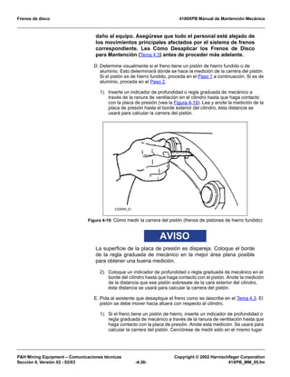 Frenos de disco 4100XPB Manual de Mantención Mecánica
PH Mining Equipment – Comunicaciones técnicas Copyright © 2002 Harnischfeger Corporation
Sección 4, Versión 02 - 02/03 -4.36- 41XPB_MM_05.fm
daño al equipo. Asegúrese que todo el personal esté alejado de
los movimientos principales afectados por el sistema de frenos
correspondiente. Lea Cómo Desaplicar los Frenos de Disco
para Mantención (Tema 4.3) antes de proceder más adelante.
D. Determine visualmente si el freno tiene un pistón de hierro fundido o de
aluminio. Esto determinará dónde se hace la medición de la carrera del pistón.
Si el pistón es de hierro fundido, proceda en el Paso 1 a continuación. Si es de
aluminio, proceda en el Paso 2.
1). Inserte un indicador de profundidad o regla graduada de mecánico a
través de la ranura de ventilación en el cilindro hasta que haga contacto
con la placa de presión (vea la Figura 4-19). Lea y anote la medición de la
placa de presión hasta el borde exterior del cilindro, ésta distancia se
usará para calcular la carrera del pistón.
AVISO
La superficie de la placa de presión es dispareja. Coloque el borde
de la regla graduada de mecánico en la mejor área plana posible
para obtener una buena medición.
2). Coloque un indicador de profundidad o regla graduada de mecánico en el
borde del cilindro hasta que haga contacto con el pistón. Anote la medición
de la distancia que ese pistón sobresale de la cara exterior del cilindro,
ésta distancia se usará para calcular la carrera del pistón.
E. Pida al asistente que desaplique el freno como se describe en el Tema 4.3. El
pistón se debe mover hacia afuera con respecto al cilindro.
1). Si el freno tiene un pistón de hierro, inserte un indicador de profundidad o
regla graduada de mecánico a través de la ranura de ventilación hasta que
haga contacto con la placa de presión. Anote esta medición. Se usará para
calcular la carrera del pistón. Cerciórese de medir esto en el mismo lugar
Figura 4-19: Cómo medir la carrera del pistón (frenos de pistones de hierro fundido)
 
