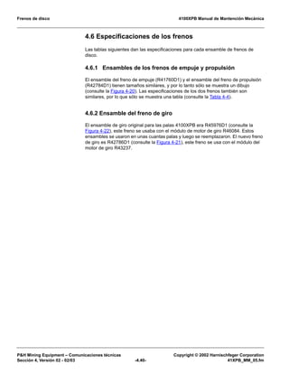 Frenos de disco 4100XPB Manual de Mantención Mecánica
PH Mining Equipment – Comunicaciones técnicas Copyright © 2002 Harnischfeger Corporation
Sección 4, Versión 02 - 02/03 -4.40- 41XPB_MM_05.fm
4.6 Especificaciones de los frenos
Las tablas siguientes dan las especificaciones para cada ensamble de frenos de
disco.
4.6.1 Ensambles de los frenos de empuje y propulsión
El ensamble del freno de empuje (R41760D1) y el ensamble del freno de propulsión
(R42784D1) tienen tamaños similares, y por lo tanto sólo se muestra un dibujo
(consulte la Figura 4-20). Las especificaciones de los dos frenos también son
similares, por lo que sólo se muestra una tabla (consulte la Tabla 4-4).
4.6.2 Ensamble del freno de giro
El ensamble de giro original para las palas 4100XPB era R45976D1 (consulte la
Figura 4-22), este freno se usaba con el módulo de motor de giro R46084. Estos
ensambles se usaron en unas cuantas palas y luego se reemplazaron. El nuevo freno
de giro es R42786D1 (consulte la Figura 4-21), este freno se usa con el módulo del
motor de giro R43237.
 