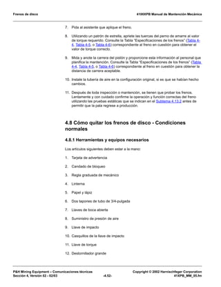 Frenos de disco 4100XPB Manual de Mantención Mecánica
PH Mining Equipment – Comunicaciones técnicas Copyright © 2002 Harnischfeger Corporation
Sección 4, Versión 02 - 02/03 -4.52- 41XPB_MM_05.fm
7. Pida al asistente que aplique el freno.
8. Utilizando un patrón de estrella, apriete las tuercas del perno de amarre al valor
de torque requerido. Consulte la Tabla “Especificaciones de los frenos” (Tabla 4-
4, Tabla 4-5, o Tabla 4-6) correspondiente al freno en cuestión para obtener el
valor de torque correcto.
9. Mida y anote la carrera del pistón y proporcione esta información al personal que
planifica la mantención. Consulte la Tabla “Especificaciones de los frenos” (Tabla
4-4, Tabla 4-5, o Tabla 4-6) correspondiente al freno en cuestión para obtener la
distancia de carrera aceptable.
10. Instale la tubería de aire en la configuración original, si es que se habían hecho
cambios.
11. Después de toda inspección o mantención, se tienen que probar los frenos.
Lentamente y con cuidado confirme la operación y función correctas del freno
utilizando las pruebas estáticas que se indican en el Subtema 4.13.2 antes de
permitir que la pala regrese a producción.
4.8 Cómo quitar los frenos de disco - Condiciones
normales
4.8.1 Herramientas y equipos necesarios
Los artículos siguientes deben estar a la mano:
1. Tarjeta de advertencia
2. Candado de bloqueo
3. Regla graduada de mecánico
4. Linterna
5. Papel y lápiz
6. Dos tapones de tubo de 3/4-pulgada
7. Llaves de boca abierta
8. Suministro de presión de aire
9. Llave de impacto
10. Casquillos de la llave de impacto
11. Llave de torque
12. Destornillador grande
 