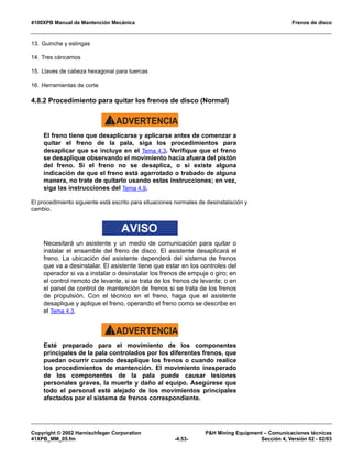 4100XPB Manual de Mantención Mecánica Frenos de disco
Copyright © 2002 Harnischfeger Corporation PH Mining Equipment – Comunicaciones técnicas
41XPB_MM_05.fm -4.53- Sección 4, Versión 02 - 02/03
13. Guinche y eslingas
14. Tres cáncamos
15. Llaves de cabeza hexagonal para tuercas
16. Herramientas de corte
4.8.2 Procedimiento para quitar los frenos de disco (Normal)
ADVERTENCIA!
El freno tiene que desaplicarse y aplicarse antes de comenzar a
quitar el freno de la pala, siga los procedimientos para
desaplicar que se incluye en el Tema 4.3. Verifique que el freno
se desaplique observando el movimiento hacia afuera del pistón
del freno. Si el freno no se desaplica, o si existe alguna
indicación de que el freno está agarrotado o trabado de alguna
manera, no trate de quitarlo usando estas instrucciones; en vez,
siga las instrucciones del Tema 4.9.
El procedimiento siguiente está escrito para situaciones normales de desinstalación y
cambio.
AVISO
Necesitará un asistente y un medio de comunicación para quitar o
instalar el ensamble del freno de disco. El asistente desaplicará el
freno. La ubicación del asistente dependerá del sistema de frenos
que va a desinstalar. El asistente tiene que estar en los controles del
operador si va a instalar o desinstalar los frenos de empuje o giro; en
el control remoto de levante, si se trata de los frenos de levante; o en
el panel de control de mantención de frenos si se trata de los frenos
de propulsión. Con el técnico en el freno, haga que el asistente
desaplique y aplique el freno, operando el freno como se describe en
el Tema 4.3.
ADVERTENCIA!
Esté preparado para el movimiento de los componentes
principales de la pala controlados por los diferentes frenos, que
puedan ocurrir cuando desaplique los frenos o cuando realice
los procedimientos de mantención. El movimiento inesperado
de los componentes de la pala puede causar lesiones
personales graves, la muerte y daño al equipo. Asegúrese que
todo el personal esté alejado de los movimientos principales
afectados por el sistema de frenos correspondiente.
 