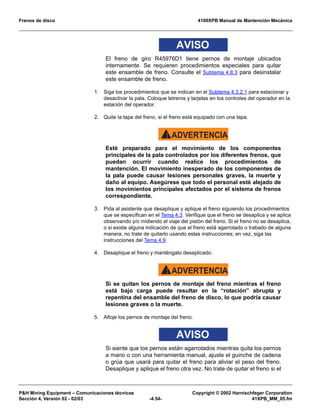 Frenos de disco 4100XPB Manual de Mantención Mecánica
PH Mining Equipment – Comunicaciones técnicas Copyright © 2002 Harnischfeger Corporation
Sección 4, Versión 02 - 02/03 -4.54- 41XPB_MM_05.fm
AVISO
El freno de giro R45976D1 tiene pernos de montaje ubicados
internamente. Se requieren procedimientos especiales para quitar
este ensamble de freno. Consulte el Subtema 4.8.3 para desinstalar
este ensamble de freno.
1. Siga los procedimientos que se indican en el Subtema 4.3.2.1 para estacionar y
desactivar la pala. Coloque letreros y tarjetas en los controles del operador en la
estación del operador.
2. Quite la tapa del freno, si el freno está equipado con una tapa.
ADVERTENCIA!
Esté preparado para el movimiento de los componentes
principales de la pala controlados por los diferentes frenos, que
puedan ocurrir cuando realice los procedimientos de
mantención. El movimiento inesperado de los componentes de
la pala puede causar lesiones personales graves, la muerte y
daño al equipo. Asegúrese que todo el personal esté alejado de
los movimientos principales afectados por el sistema de frenos
correspondiente.
3. Pida al asistente que desaplique y aplique el freno siguiendo los procedimientos
que se especifican en el Tema 4.3. Verifique que el freno se desaplica y se aplica
observando y/o midiendo el viaje del pistón del freno. Si el freno no se desaplica,
o si existe alguna indicación de que el freno está agarrotado o trabado de alguna
manera, no trate de quitarlo usando estas instrucciones; en vez, siga las
instrucciones del Tema 4.9.
4. Desaplique el freno y manténgalo desaplicado.
ADVERTENCIA!
Si se quitan los pernos de montaje del freno mientras el freno
está bajo carga puede resultar en la “rotación” abrupta y
repentina del ensamble del freno de disco, lo que podría causar
lesiones graves o la muerte.
5. Afloje los pernos de montaje del freno.
AVISO
Si siente que los pernos están agarrotados mientras quita los pernos
a mano o con una herramienta manual, ajuste el guinche de cadena
o grúa que usará para quitar el freno para aliviar el peso del freno.
Desaplique y aplique el freno otra vez. No trate de quitar el freno si el
 