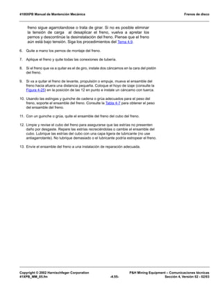 4100XPB Manual de Mantención Mecánica Frenos de disco
Copyright © 2002 Harnischfeger Corporation PH Mining Equipment – Comunicaciones técnicas
41XPB_MM_05.fm -4.55- Sección 4, Versión 02 - 02/03
freno sigue agarrotandose o trata de girar. Si no es posible eliminar
la tensión de carga al desaplicar el freno, vuelva a apretar los
pernos y descontinúe la desinstalación del freno. Piense que el freno
aún está bajo tensión. Siga los procedimientos del Tema 4.9.
6. Quite a mano los pernos de montaje del freno.
7. Aplique el freno y quite todas las conexiones de tubería.
8. Si el freno que va a quitar es el de giro, instale dos cáncamos en la cara del pistón
del freno.
9. Si va a quitar el freno de levante, propulsión o empuje, mueva el ensamble del
freno hacia afuera una distancia pequeña. Coloque el hoyo de izaje (consulte la
Figura 4-25) en la posición de las 12 en punto e instale un cáncamo con tuerca.
10. Usando las eslingas y guinche de cadena o grúa adecuados para el peso del
freno, soporte el ensamble del freno. Consulte la Tabla 4-7 para obtener el peso
del ensamble del freno.
11. Con un guinche o grúa, quite el ensamble del freno del cubo del freno.
12. Limpie y revise el cubo del freno para asegurarse que las estrías no presenten
daño por desgaste. Repare las estrías recreciéndolas o cambie el ensamble del
cubo. Lubrique las estrías del cubo con una capa ligera de lubricante (no use
antiagarrotante). No lubrique demasiado o el lubricante podría estropear el freno.
13. Envíe el ensamble del freno a una instalación de reparación adecuada.
 