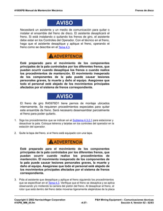 4100XPB Manual de Mantención Mecánica Frenos de disco
Copyright © 2002 Harnischfeger Corporation PH Mining Equipment – Comunicaciones técnicas
41XPB_MM_05.fm -4.57- Sección 4, Versión 02 - 02/03
AVISO
Necesitará un asistente y un medio de comunicación para quitar o
instalar el ensamble del freno de disco. El asistente desaplicará el
freno. Si está instalando o quitando los frenos de giro, el asistente
debe estar en los Controles del Operador. Con el técnico en el freno,
haga que el asistente desaplique y aplique el freno, operando el
freno como se describe en el Tema 4.3.
ADVERTENCIA!
Esté preparado para el movimiento de los componentes
principales de la pala controlados por los diferentes frenos, que
puedan ocurrir cuando desaplique los frenos o cuando realice
los procedimientos de mantención. El movimiento inesperado
de los componentes de la pala puede causar lesiones
personales graves, la muerte y daño al equipo. Asegúrese que
todo el personal esté alejado de los movimientos principales
afectados por el sistema de frenos correspondiente.
AVISO
El freno de giro R45976D1 tiene pernos de montaje ubicados
internamente. Se requieren procedimientos especiales para quitar
este ensamble de freno. Será necesario desensamblar parcialmente
el freno para poder quitarlo.
1. Siga los procedimientos que se indican en el Subtema 4.3.2.1 para estacionar y
desactivar la pala. Coloque letreros y tarjetas en los controles del operador en la
estación del operador.
2. Quite la tapa del freno, si el freno está equipado con una tapa.
ADVERTENCIA!
Esté preparado para el movimiento de los componentes
principales de la pala controlados por los diferentes frenos, que
puedan ocurrir cuando realice los procedimientos de
mantención. El movimiento inesperado de los componentes de
la pala puede causar lesiones personales graves, la muerte y
daño al equipo. Asegúrese que todo el personal esté alejado de
los movimientos principales afectados por el sistema de frenos
correspondiente.
3. Pida al asistente que desaplique y aplique el freno siguiendo los procedimientos
que se especifican en el Tema 4.3. Verifique que el freno se desaplica y se aplica
observando y/o midiendo la carrera del pistón del freno. Al desaplicar el freno, el
rotor que está dentro del freno debe moverse ligeramente alejándose de la placa
 