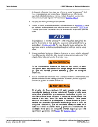 Frenos de disco 4100XPB Manual de Mantención Mecánica
PH Mining Equipment – Comunicaciones técnicas Copyright © 2002 Harnischfeger Corporation
Sección 4, Versión 02 - 02/03 -4.58- 41XPB_MM_05.fm
de desgaste inferior del freno para que el freno se ponga “en descanso”. Si el
freno no se desaplica, o si existe alguna indicación de que el freno está
agarrotado o trabado de alguna manera, no trate de quitarlo usando estas
instrucciones; en vez, siga las instrucciones del Subtema 4.8.3.2.
4. Desaplique el freno y manténgalo desaplicado.
5. Usando un patrón de apriete de estrella como se muestra en la Figura 4-25, afloje
dos vueltas a la vez cada tuerca del perno de amarre (artículo 05, Figura 4-26).
Continúe quitando las tuercas del perno de amarre una a la vez hasta quitarlas
todas.
AVISO
Si parece que el cilindro (artículo 06) está empujando las tuercas del
perno de amarre al irlas quitando, suspenda este procedimiento y
proceda en el Subtema 4.8.3.2. No trate de quitar todas las tuercas del
perno de amarre si el cilindro está aplicando presión de resorte sobre
ellas.
6. Una vez que todas las tuercas del perno de amarre se hayan quitado, aplique el
freno. El ensamble del cilindro debe ahora levantarse aproximadamente 1/2 a 1
pulgada. Quite todas las tuberías de aire del freno.
ADVERTENCIA!
Si los componentes internos del freno no han rotado, el freno
aún puede estar bajo tensión de carga. Tenga mucho cuidado
ya que los rotores pueden soltarse y girar en cualquier
momento.
7. Suba el ensamble del cilindro del freno sacándolo del freno. Este ensamble pesa
aproximadamente 310 lbs (141 kg) y contiene el cilindro (artículo 06), pistón
(artículo 04), y placa de presión (artículo 03).
ADVERTENCIA!
Si el rotor del freno (artículo 08) está trabado, podría estar
soportando bastante energía rotacional. Pruebe el rotor para
determinar si está flojo y en descanso haciendole presión con
una herramienta larga, tal como el mango de un martillo de dos
manos o un palo, antes de tratar de retirarlo. Debe poder
empujar sobre el rotor y sobreponer la fuerza de resorte que lo
retiene para moverlo ligeramente hacia abajo hacia la placa de
desgaste (artículo 07) que se encuentra debajo de éste. Si el
rotor ha sufrido bastante daño, y permanece firmemente en
contacto de la placa de desgaste inferior, suponga que está
agarrotado y proceda en el Paso 7 del Subtema 4.8.3.2.
 