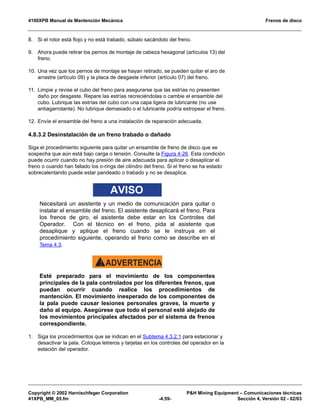 4100XPB Manual de Mantención Mecánica Frenos de disco
Copyright © 2002 Harnischfeger Corporation PH Mining Equipment – Comunicaciones técnicas
41XPB_MM_05.fm -4.59- Sección 4, Versión 02 - 02/03
8. Si el rotor está flojo y no está trabado, súbalo sacándolo del freno.
9. Ahora puede retirar los pernos de montaje de cabeza hexagonal (artículos 13) del
freno.
10. Una vez que los pernos de montaje se hayan retirado, se pueden quitar el aro de
arrastre (artículo 09) y la placa de desgaste inferior (artículo 07) del freno.
11. Limpie y revise el cubo del freno para asegurarse que las estrías no presenten
daño por desgaste. Repare las estrías recreciéndolas o cambie el ensamble del
cubo. Lubrique las estrías del cubo con una capa ligera de lubricante (no use
antiagarrotante). No lubrique demasiado o el lubricante podría estropear el freno.
12. Envíe el ensamble del freno a una instalación de reparación adecuada.
4.8.3.2 Desinstalación de un freno trabado o dañado
Siga el procedimiento siguiente para quitar un ensamble de freno de disco que se
sospecha que aún está bajo carga o tensión. Consulte la Figura 4-26. Esta condición
puede ocurrir cuando no hay presión de aire adecuada para aplicar o desaplicar el
freno o cuando han fallado los o-rings del cilindro del freno. Si el freno se ha estado
sobrecalentando puede estar pandeado o trabado y no se desaplica.
AVISO
Necesitará un asistente y un medio de comunicación para quitar o
instalar el ensamble del freno. El asistente desaplicará el freno. Para
los frenos de giro, el asistente debe estar en los Controles del
Operador. Con el técnico en el freno, pida al asistente que
desaplique y aplique el freno cuando se le instruya en el
procedimiento siguiente, operando el freno como se describe en el
Tema 4.3.
ADVERTENCIA!
Esté preparado para el movimiento de los componentes
principales de la pala controlados por los diferentes frenos, que
puedan ocurrir cuando realice los procedimientos de
mantención. El movimiento inesperado de los componentes de
la pala puede causar lesiones personales graves, la muerte y
daño al equipo. Asegúrese que todo el personal esté alejado de
los movimientos principales afectados por el sistema de frenos
correspondiente.
1. Siga los procedimientos que se indican en el Subtema 4.3.2.1 para estacionar y
desactivar la pala. Coloque letreros y tarjetas en los controles del operador en la
estación del operador.
 
