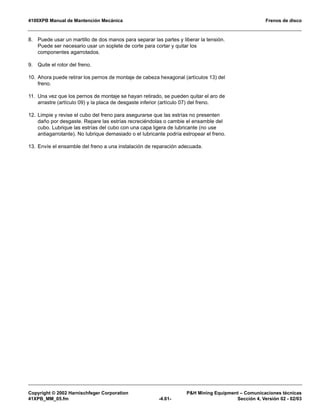 4100XPB Manual de Mantención Mecánica Frenos de disco
Copyright © 2002 Harnischfeger Corporation PH Mining Equipment – Comunicaciones técnicas
41XPB_MM_05.fm -4.61- Sección 4, Versión 02 - 02/03
8. Puede usar un martillo de dos manos para separar las partes y liberar la tensión.
Puede ser necesario usar un soplete de corte para cortar y quitar los
componentes agarrotados.
9. Quite el rotor del freno.
10. Ahora puede retirar los pernos de montaje de cabeza hexagonal (artículos 13) del
freno.
11. Una vez que los pernos de montaje se hayan retirado, se pueden quitar el aro de
arrastre (artículo 09) y la placa de desgaste inferior (artículo 07) del freno.
12. Limpie y revise el cubo del freno para asegurarse que las estrías no presenten
daño por desgaste. Repare las estrías recreciéndolas o cambie el ensamble del
cubo. Lubrique las estrías del cubo con una capa ligera de lubricante (no use
antiagarrotante). No lubrique demasiado o el lubricante podría estropear el freno.
13. Envíe el ensamble del freno a una instalación de reparación adecuada.
 