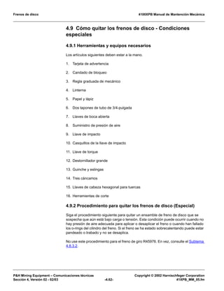 Frenos de disco 4100XPB Manual de Mantención Mecánica
PH Mining Equipment – Comunicaciones técnicas Copyright © 2002 Harnischfeger Corporation
Sección 4, Versión 02 - 02/03 -4.62- 41XPB_MM_05.fm
4.9 Cómo quitar los frenos de disco - Condiciones
especiales
4.9.1 Herramientas y equipos necesarios
Los artículos siguientes deben estar a la mano.
1. Tarjeta de advertencia
2. Candado de bloqueo
3. Regla graduada de mecánico
4. Linterna
5. Papel y lápiz
6. Dos tapones de tubo de 3/4-pulgada
7. Llaves de boca abierta
8. Suministro de presión de aire
9. Llave de impacto
10. Casquillos de la llave de impacto
11. Llave de torque
12. Destornillador grande
13. Guinche y eslingas
14. Tres cáncamos
15. Llaves de cabeza hexagonal para tuercas
16. Herramientas de corte
4.9.2 Procedimiento para quitar los frenos de disco (Especial)
Siga el procedimiento siguiente para quitar un ensamble de freno de disco que se
sospecha que aún está bajo carga o tensión. Esta condición puede ocurrir cuando no
hay presión de aire adecuada para aplicar o desaplicar el freno o cuando han fallado
los o-rings del cilindro del freno. Si el freno se ha estado sobrecalentando puede estar
pandeado o trabado y no se desaplica.
No use este procedimiento para el freno de giro R45976. En vez, consulte el Subtema
4.8.3.2.
 