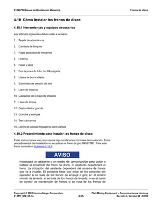 4100XPB Manual de Mantención Mecánica Frenos de disco
Copyright © 2002 Harnischfeger Corporation PH Mining Equipment – Comunicaciones técnicas
41XPB_MM_05.fm -4.65- Sección 4, Versión 02 - 02/03
4.10 Cómo instalar los frenos de disco
4.10.1 Herramientas y equipos necesarios
Los artículos siguientes deben estar a la mano:
1. Tarjeta de advertencia
2. Candado de bloqueo
3. Regla graduada de mecánico
4. Linterna
5. Papel y lápiz
6. Dos tapones de tubo de 3/4-pulgada
7. Llaves de boca abierta
8. Suministro de presión de aire
9. Llave de impacto
10. Casquillos de la llave de impacto
11. Llave de torque
12. Destornillador grande
13. Guinche y eslingas
14. Tres cáncamos
15. Llaves de cabeza hexagonal para tuercas
4.10.2 Procedimiento para instalar los frenos de disco
Estas instrucciones son para usarse bajo condiciones normales de instalación. Estos
procedimientos de instalación no se aplican al freno de giro R45976D1. Para este
freno, consulte el Subtema 4.10.4.
AVISO
Necesitará un asistente y un medio de comunicación para quitar o
instalar el ensamble del freno de disco. El asistente desaplicará el
freno. La ubicación del asistente dependerá del sistema de frenos
que va a instalar. El asistente tiene que estar en los controles del
operador si se trata de los frenos de empuje o giro; en el control
remoto de levante, si se trata de los frenos de levante; o en el panel
de control de mantención de frenos si se trata de los frenos de
 