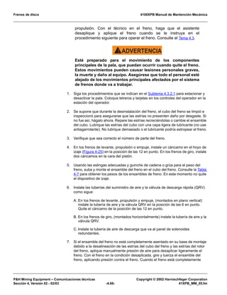 Frenos de disco 4100XPB Manual de Mantención Mecánica
PH Mining Equipment – Comunicaciones técnicas Copyright © 2002 Harnischfeger Corporation
Sección 4, Versión 02 - 02/03 -4.66- 41XPB_MM_05.fm
propulsión. Con el técnico en el freno, haga que el asistente
desaplique y aplique el freno cuando se le instruya en el
procedimiento siguiente para operar el freno. Consulte el Tema 4.3.
ADVERTENCIA!
Esté preparado para el movimiento de los componentes
principales de la pala, que puedan ocurrir cuando quite el freno.
Estos movimientos pueden causar lesiones personales graves,
la muerte y daño al equipo. Asegúrese que todo el personal esté
alejado de los movimientos principales afectados por el sistema
de frenos donde va a trabajar.
1. Siga los procedimientos que se indican en el Subtema 4.3.2.1 para estacionar y
desactivar la pala. Coloque letreros y tarjetas en los controles del operador en la
estación del operador.
2. Se supone que durante la desinstalación del freno, el cubo del freno se limpió e
inspeccionó para asegurarse que las estrías no presenten daño por desgaste. Si
no fue así, hágalo ahora. Repare las estrías recreciéndolas o cambie el ensamble
del cubo. Lubrique las estrías del cubo con una capa ligera de lubricante (no use
antiagarrotante). No lubrique demasiado o el lubricante podría estropear el freno.
3. Verifique que sea correcto el número de parte del freno.
4. En los frenos de levante, propulsión o empuje, instale un cáncamo en el hoyo de
izaje (Figura 4-25) en la posición de las 12 en punto. En los frenos de giro, instale
dos cáncamos en la cara del pistón.
5. Usando las eslingas adecuadas y guinche de cadena o grúa para el peso del
freno, suba y monte el ensamble del freno en el cubo del freno. Consulte la Tabla
4-7 para obtener los pesos de los ensambles de freno. En este momento no quite
el dispositivo de izaje.
6. Instale las tuberías del suministro de aire y la válvula de descarga rápida (QRV)
como sigue:
A. En los frenos de levante, propulsión y empuje, (montados en plano vertical)
instale la tubería de aire y la válvula QRV en la posición de las 6 en punto.
Quite el cáncamo de la posición de las 12 en punto.
B. En los frenos de giro, (montados horizontalmente) instale la tubería de aire y la
válvula QRV.
C. Instale la tubería de aire de descarga que va al panel de solenoides
redundantes.
7. Si el ensamble del freno no está completamente asentado en su base de montaje
debido a la desalineación de las estrías del cubo del freno y las estrías del rotor
del freno, aplique manualmente presión de aire para desaplicar ligeramente el
freno. Con el freno en la condición desaplicada, gire y tuerza el ensamble del
freno, aplicando presión contra el freno. Cuando el freno está completamente
 