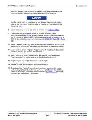 4100XPB Manual de Mantención Mecánica Frenos de disco
Copyright © 2002 Harnischfeger Corporation PH Mining Equipment – Comunicaciones técnicas
41XPB_MM_05.fm -4.67- Sección 4, Versión 02 - 02/03
asentado, alinee la caja del freno a su posición correcta de montaje e instale
cuatro pernos de montaje en puntos espaciados la misma distancia.
AVISO
En frenos de rotores múltiples, si los rotores no están alineados,
puede ser necesario desensamblar e instalar un componente del
freno a la vez.
8. Instale lainas en el freno de giro como se describe en el Subtema 4.10.3.
9. En todos los frenos, instale los pernos de montaje restantes. Apriete
uniformemente hasta el torque requerido usando el patrón de apriete de estrella
que se muestra en la Figura 4-25 y los valores de torque que se muestran en la
Tabla de Especificaciones para el freno en cuestión (Tabla 4-4, Tabla 4-5, o Tabla
4-6).
10. Instale y alinee la tapa contra polvo de manera que la luz esté en la posición de
las 6 en punto o de manera que haya una abertura a las ranuras de ventilación.
11. Mida y anote la carrera del pistón. Proporcione la información de la distancia de
carrera al personal que planifica la mantención.
12. Mida y anote la luz de aire del freno en la condición de freno desaplicado.
Proporcione esta información al personal que planifica la mantención.
13. Regrese la pala a la condición normal de desactivación.
14. Retire el bloqueo con candados y las tarjetas de avisos.
15. Después de toda inspección o mantención, se tienen que probar los frenos.
Lentamente y con cuidado confirme la operación y función correctas del freno
utilizando las pruebas estáticas que se indican en el Subtema 4.13.2 antes de
permitir que la pala regrese a producción.
 