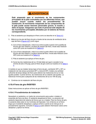 4100XPB Manual de Mantención Mecánica Frenos de disco
Copyright © 2002 Harnischfeger Corporation PH Mining Equipment – Comunicaciones técnicas
41XPB_MM_05.fm -4.69- Sección 4, Versión 02 - 02/03
ADVERTENCIA!
Esté preparado para el movimiento de los componentes
principales de la pala controlados por los diferentes frenos, que
puedan ocurrir cuando realice los procedimientos de
mantención. El movimiento inesperado de los componentes de
la pala puede causar lesiones personales graves, la muerte y
daño al equipo. Asegúrese que todo el personal esté alejado de
los movimientos principales afectados por el sistema de frenos
correspondiente.
2. Pida al asistente que desaplique el freno como se describe en la Tema 4.3.
3. Mida la luz de aire del freno de giro a través de las ranuras de ventilación de la
caja del freno (Figura 4-27) como sigue:
A. Con el freno desaplicado, mida la luz entre la parte superior de la pastilla de
fricción del rotor exterior y la placa de presión del freno. Anote esta medición
como GPI como se muestra en la Tabla 4-5.
B. Con el freno desaplicado, mida la luz entre la parte inferior de la pastilla de
fricción del rotor exterior y la placa central del freno. Anote esta medición como
GP2 como se muestra en la Tabla 4-5.
C. Pida al asistente que aplique el freno de giro.
D. Sume las dos mediciones de luz. El total debe ser igual o exceder la luz
mínima de aire (1/8 pulg.) para el freno de giro como se muestra en la Tabla 4-
5.
A medida en que se instalan lainas bajo el freno de giro, cambiarán GP1 y GP. La
instalación de más lainas aumentará GP1 y reducirá GP2. Instale una cantidad
suficiente de lainas debajo del freno para obtener las mediciones de luz lo más
iguales posible. Cuando termine, las mediciones de luz estarán casi iguales. La
tolerancia mínima para cualquiera de las mediciones de luz es 1/64 de pulg.
4. Continúe con la instalación del freno de giro.
4.10.4 Freno de giro R45976D1
Estas instrucciones se aplican al freno de giro R45976D1.
4.10.4.1 Procedimientos de instalación
Necesitará un asistente y un medio de comunicación para quitar o instalar el
ensamble del freno de disco. El asistente desaplicará el freno. La ubicación del
asistente dependerá del sistema de frenos que va a instalar. Para los frenos de giro,
el asistente debe estar en los Controles del Operador. Con el técnico en el freno,
haga que el asistente desaplique y aplique el freno cuando se le instruya en el
procedimiento siguiente. Consulte el Tema 4.3 para obtener información sobre cómo
desaplicar y aplicar los frenos.
 