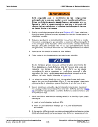 Frenos de disco 4100XPB Manual de Mantención Mecánica
PH Mining Equipment – Comunicaciones técnicas Copyright © 2002 Harnischfeger Corporation
Sección 4, Versión 02 - 02/03 -4.70- 41XPB_MM_05.fm
ADVERTENCIA!
Esté preparado para el movimiento de los componentes
principales de la pala, que puedan ocurrir cuando quite el freno.
Estos movimientos pueden causar lesiones personales graves,
la muerte y daño al equipo. Asegúrese que todo el personal esté
alejado de los movimientos principales afectados por el sistema
de frenos donde va a trabajar.
1. Siga los procedimientos que se indican en el Subtema 4.3.2.1 para estacionar y
desactivar la pala. Coloque letreros y tarjetas en los controles del operador en la
estación del operador.
2. Se supone que durante la desinstalación del freno, el cubo del freno se limpió e
inspeccionó para asegurarse que las estrías no presenten daño por desgaste. Si
no fue así, hágalo ahora. Repare las estrías recreciéndolas o cambie el ensamble
del cubo. Lubrique las estrías del cubo con una capa ligera de lubricante (no use
antiagarrotante). No lubrique demasiado o el lubricante podría estropear el freno.
3. Verifique que sea correcto el número de parte del freno.
4. En los frenos de giro, instale dos cáncamos en la cara del pistón.
AVISO
En los frenos de giro es necesario verificar la luz de aire mínima del
freno desaplicado. Ajuste la luz de aire del freno de giro según se
requiera, con lainas de montaje. Si el freno no se ajusta
correctamente, podría ocasionar un rendimiento anormal y falla
prematura del freno. Las lainas para este ajuste se encuentran entre
el freno y el motor de giro. Consulte la Figura 4-27.
5. Las lainas que estaban debajo del freno viejo se deben instalar en la parte
superior del motor donde se instalará el freno. El freno que se va a instalar debe
colocarse arriba de estas lainas para verificar la luz de aire del freno de giro.
6. Usando las eslingas adecuadas y guinche de cadena o grúa para el peso del
freno, suba y monte el ensamble del freno en el cubo del freno. Consulte la Tabla
4-7 para obtener los pesos de los ensambles de freno. En este momento no quite
el dispositivo de izaje.
7. Instale las tuberías del suministro de aire y la válvula de descarga rápida (QRV)
como sigue:
A. Instale la tubería de aire y la válvula QRV.
B. Instale la tubería de aire de descarga que va al panel de solenoides
redundantes.
8. Si el ensamble del freno no está completamente asentado en su base de montaje
debido a la desalineación de las estrías del cubo del freno y las estrías del rotor
 