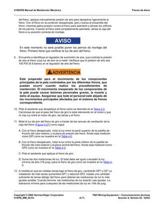 4100XPB Manual de Mantención Mecánica Frenos de disco
Copyright © 2002 Harnischfeger Corporation PH Mining Equipment – Comunicaciones técnicas
41XPB_MM_05.fm -4.71- Sección 4, Versión 02 - 02/03
del freno, aplique manualmente presión de aire para desaplicar ligeramente el
freno. Con el freno en la condición desaplicada, gire y tuerza el ensamble del
freno, mientras aplica presión contra el freno para asentarlo y alinear los orificios
de los pernos. Cuando el freno está completamente asentado, alinee la caja del
freno a su posición correcta de montaje.
AVISO
En este momento no será posible poner los pernos de montaje del
freno. Primero tiene que verificar la luz de aire del freno.
9. Encuentre e identifique el regulador de suministro de aire, que controla la presión
de aire al freno cuya luz de aire va a medir. Verifique que la presión de aire sea
100 PSI (6.9 barios) en el regulador de aire del freno.
ADVERTENCIA!
Esté preparado para el movimiento de los componentes
principales de la pala controlados por los diferentes frenos, que
puedan ocurrir cuando realice los procedimientos de
mantención. El movimiento inesperado de los componentes de
la pala puede causar lesiones personales graves, la muerte y
daño al equipo. Asegúrese que todo el personal esté alejado de
los movimientos principales afectados por el sistema de frenos
correspondiente.
10. Pida al asistente que desaplique el freno como se describe en el Tema 4.3.
Cerciórese de que el peso del freno de giro lo está reteniendo en el motor y que
no hay luz entre el motor de giro, las lainas y el freno.
11. Mida la luz de aire del freno de giro a través de las ranuras de ventilación de la
caja del freno (Figura 4-27) como sigue:
A. Con el freno desaplicado, mida la luz entre la parte superior de la pastilla de
fricción del rotor exterior y la placa de presión del freno. Anote esta medición
como GPI como se muestra en la Tabla 4-5.
B. Con el freno desaplicado, mida la luz entre la parte inferior de la pastilla de
fricción del rotor exterior y la placa central del freno. Anote esta medición como
GP2 como se muestra en la Tabla 4-5.
C. Pida al asistente que aplique el freno de giro.
D. Sume las dos mediciones de luz. El total debe ser igual o exceder la luz
mínima de aire (1/8 pulg.) para el freno de giro como se muestra en la Tabla 4-
5.
12. A medida en que se instalan lainas bajo el freno de giro, cambiarán GP1 y GP. La
instalación de más lainas aumentará GP1 y reducirá GP2. Instale una cantidad
suficiente de lainas debajo del freno para obtener las mediciones de luz lo más
iguales posible. Cuando termine, las mediciones de luz estarán casi iguales. La
tolerancia mínima para cualquiera de las mediciones de luz es 1/64 de pulg.
 