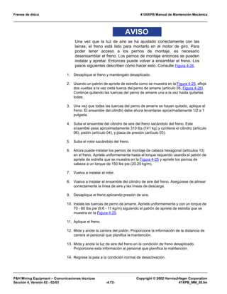 Frenos de disco 4100XPB Manual de Mantención Mecánica
PH Mining Equipment – Comunicaciones técnicas Copyright © 2002 Harnischfeger Corporation
Sección 4, Versión 02 - 02/03 -4.72- 41XPB_MM_05.fm
AVISO
Una vez que la luz de aire se ha ajustado correctamente con las
lainas, el freno está listo para montarlo en el motor de giro. Para
poder tener acceso a los pernos de montaje, es necesario
desensamblar el freno. Los pernos de montaje entonces se pueden
instalar y apretar. Entonces puede volver a ensamblar el freno. Los
pasos siguientes describen cómo hacer esto. Consulte Figura 4-26.
1. Desaplique el freno y manténgalo desaplicado.
2. Usando un patrón de apriete de estrella como se muestra en la Figura 4-25, afloje
dos vueltas a la vez cada tuerca del perno de amarre (artículo 05, Figura 4-26).
Continúe quitando las tuercas del perno de amarre una a la vez hasta quitarlas
todas.
3. Una vez que todas las tuercas del perno de amarre se hayan quitado, aplique el
freno. El ensamble del cilindro debe ahora levantarse aproximadamente 1/2 a 1
pulgada.
4. Suba el ensamble del cilindro de aire del freno sacándolo del freno. Este
ensamble pesa aproximadamente 310 lbs (141 kg) y contiene el cilindro (artículo
06), pistón (artículo 04), y placa de presión (artículo 03).
5. Suba el rotor sacándolo del freno.
6. Ahora puede instalar los pernos de montaje de cabeza hexagonal (artículos 13)
en el freno. Apriete uniformemente hasta el torque requerido usando el patrón de
apriete de estrella que se muestra en la Figura 4-25 y apriete los pernos de
cabeza a un torque de 150 lbs pie (20.25 kg/m).
7. Vuelva a instalar el rotor.
8. Vuelva a instalar el ensamble del cilindro de aire del freno. Asegúrese de alinear
correctamente la línea de aire y las líneas de descarga.
9. Desaplique el freno aplicando presión de aire.
10. Instale las tuercas de perno de amarre. Apriete uniformemente y con un torque de
70 - 80 lbs pie (9.6 - 11 kg/m) siguiendo el patrón de apriete de estrella que se
muestra en la Figura 4-25.
11. Aplique el freno.
12. Mida y anote la carrera del pistón. Proporcione la información de la distancia de
carrera al personal que planifica la mantención.
13. Mida y anote la luz de aire del freno en la condición de freno desaplicado.
Proporcione esta información al personal que planifica la mantención.
14. Regrese la pala a la condición normal de desactivación.
 