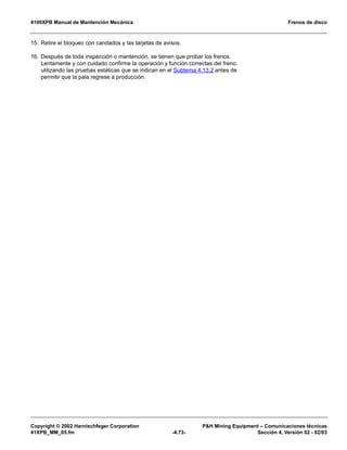 4100XPB Manual de Mantención Mecánica Frenos de disco
Copyright © 2002 Harnischfeger Corporation PH Mining Equipment – Comunicaciones técnicas
41XPB_MM_05.fm -4.73- Sección 4, Versión 02 - 02/03
15. Retire el bloqueo con candados y las tarjetas de avisos.
16. Después de toda inspección o mantención, se tienen que probar los frenos.
Lentamente y con cuidado confirme la operación y función correctas del freno
utilizando las pruebas estáticas que se indican en el Subtema 4.13.2 antes de
permitir que la pala regrese a producción.
 