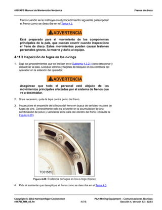 4100XPB Manual de Mantención Mecánica Frenos de disco
Copyright © 2002 Harnischfeger Corporation PH Mining Equipment – Comunicaciones técnicas
41XPB_MM_05.fm -4.75- Sección 4, Versión 02 - 02/03
freno cuando se le instruya en el procedimiento siguiente para operar
el freno como se describe en el Tema 4.3.
ADVERTENCIA!
Esté preparado para el movimiento de los componentes
principales de la pala, que puedan ocurrir cuando inspeccione
el freno de disco. Estos movimientos pueden causar lesiones
personales graves, la muerte y daño al equipo.
4.11.3 Inspección de fugas en los o-rings
1. Siga los procedimientos que se indican en el Subtema 4.3.2.1 para estacionar y
desactivar la pala. Coloque letreros y tarjetas de bloqueo en los controles del
operador en la estación del operador.
ADVERTENCIA!
Asegúrese que todo el personal esté alejado de los
movimientos principales afectados por el sistema de frenos que
va a desinstalar.
2. Si es necesario, quite la tapa contra polvo del freno.
3. Inspeccione el ensamble del cilindro del freno en busca de señales visuales de
fugas de aire. Generalmente esto es evidente en la acumulación de una
combinación de polvo y lubricante en la cara del cilindro del freno (consulte la
Figura 4-28).
4. Pida al asistente que desaplique el freno como se describe en el Tema 4.3.
Figura 4-28: Evidencia de fugas en los o-rings (típica)
 