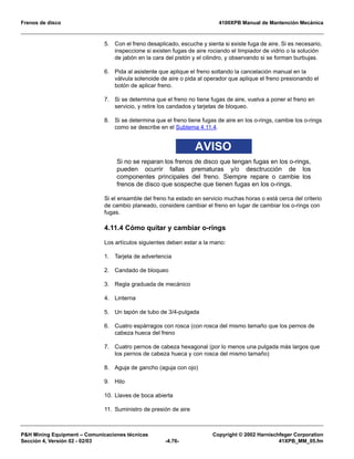 Frenos de disco 4100XPB Manual de Mantención Mecánica
PH Mining Equipment – Comunicaciones técnicas Copyright © 2002 Harnischfeger Corporation
Sección 4, Versión 02 - 02/03 -4.76- 41XPB_MM_05.fm
5. Con el freno desaplicado, escuche y sienta si existe fuga de aire. Si es necesario,
inspeccione si existen fugas de aire rociando el limpiador de vidrio o la solución
de jabón en la cara del pistón y el cilindro, y observando si se forman burbujas.
6. Pida al asistente que aplique el freno soltando la cancelación manual en la
válvula solenoide de aire o pida al operador que aplique el freno presionando el
botón de aplicar freno.
7. Si se determina que el freno no tiene fugas de aire, vuelva a poner el freno en
servicio, y retire los candados y tarjetas de bloqueo.
8. Si se determina que el freno tiene fugas de aire en los o-rings, cambie los o-rings
como se describe en el Subtema 4.11.4.
AVISO
Si no se reparan los frenos de disco que tengan fugas en los o-rings,
pueden ocurrir fallas prematuras y/o desctrucción de los
componentes principales del freno. Siempre repare o cambie los
frenos de disco que sospeche que tienen fugas en los o-rings.
Si el ensamble del freno ha estado en servicio muchas horas o está cerca del criterio
de cambio planeado, considere cambiar el freno en lugar de cambiar los o-rings con
fugas.
4.11.4 Cómo quitar y cambiar o-rings
Los artículos siguientes deben estar a la mano:
1. Tarjeta de advertencia
2. Candado de bloqueo
3. Regla graduada de mecánico
4. Linterna
5. Un tapón de tubo de 3/4-pulgada
6. Cuatro espárragos con rosca (con rosca del mismo tamaño que los pernos de
cabeza hueca del freno
7. Cuatro pernos de cabeza hexagonal (por lo menos una pulgada más largos que
los pernos de cabeza hueca y con rosca del mismo tamaño)
8. Aguja de gancho (aguja con ojo)
9. Hilo
10. Llaves de boca abierta
11. Suministro de presión de aire
 