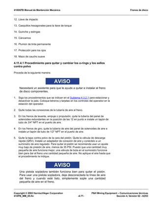 4100XPB Manual de Mantención Mecánica Frenos de disco
Copyright © 2002 Harnischfeger Corporation PH Mining Equipment – Comunicaciones técnicas
41XPB_MM_05.fm -4.77- Sección 4, Versión 02 - 02/03
12. Llave de impacto
13. Casquillos hexagonales para la llave de torque
14. Guinche y eslingas
15. Cáncamos
16. Plumón de tinta permanente
17. Protección para los ojos
18. Mazo de caucho suave
4.11.4.1 Procedimiento para quitar y cambiar los o-rings y los sellos
contra polvo
Proceda de la siguiente manera:
AVISO
Necesitará un asistente para que le ayude a quitar e instalar el freno
de disco componentes.
1. Siga los procedimientos que se indican en el Subtema 4.3.2.1 para estacionar y
desactivar la pala. Coloque letreros y tarjetas en los controles del operador en la
estación del operador.
2. Quite todas las conexiones de la tubería de aire al freno.
3. En los frenos de levante, empuje o propulsión, quite la tubería del panel de
solenoides redundantes en la posición de las 12 en punto e instale un tapón de
tubo de 3/4 NPT en el puerto de aire.
4. En los frenos de giro, quite la tubería de aire del panel de solenoides de aire e
instale un tapón de tubo de 1/2 NPT en el puerto de aire.
5. Quite la tapa contra polvo de la cara del pistón. Quite la válvula de descarga
rápida (QRV). Instale un adaptador de conexión de aire y conéctelo a un
suministro de aire regulado. Para quitar el pistón se recomienda usar un ajuste
muy bajo de presión de aire, menos de 35 PSI. Puesto que una cantidad muy
pequeña de aire funciona mejor, una válvula de bola en el suministro funciona
bien para dar al freno una cantidad pequeña de aire. No aplique el aire hasta que
el procedimiento le indique.
AVISO
Una pistola sopladora también funciona bien para quitar el pistón.
Para usar una pistola sopladora, deje desconectada la línea de aire
del freno y cuando esté listo, simplemente sople una cantidad
pequeña de aire en el freno.
 
