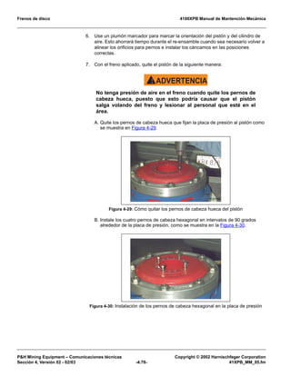 Frenos de disco 4100XPB Manual de Mantención Mecánica
PH Mining Equipment – Comunicaciones técnicas Copyright © 2002 Harnischfeger Corporation
Sección 4, Versión 02 - 02/03 -4.78- 41XPB_MM_05.fm
6. Use un plumón marcador para marcar la orientación del pistón y del cilindro de
aire. Esto ahorrará tiempo durante el re-ensamble cuando sea necesario volver a
alinear los orificios para pernos e instalar los cáncamos en las posiciones
correctas.
7. Con el freno aplicado, quite el pistón de la siguiente manera:
ADVERTENCIA!
No tenga presión de aire en el freno cuando quite los pernos de
cabeza hueca, puesto que esto podría causar que el pistón
salga volando del freno y lesionar al personal que esté en el
área.
A. Quite los pernos de cabeza hueca que fijan la placa de presión al pistón como
se muestra en Figura 4-29.
B. Instale los cuatro pernos de cabeza hexagonal en intervalos de 90 grados
alrededor de la placa de presión, como se muestra en la Figura 4-30.
Figura 4-29: Cómo quitar los pernos de cabeza hueca del pistón
Figura 4-30: Instalación de los pernos de cabeza hexagonal en la placa de presión
 