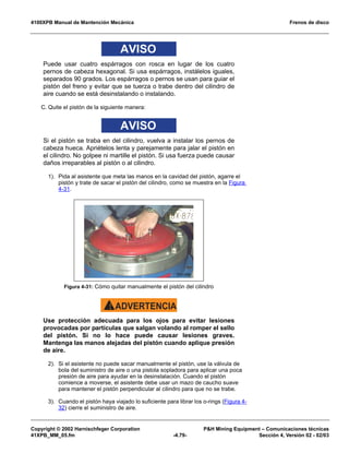 4100XPB Manual de Mantención Mecánica Frenos de disco
Copyright © 2002 Harnischfeger Corporation PH Mining Equipment – Comunicaciones técnicas
41XPB_MM_05.fm -4.79- Sección 4, Versión 02 - 02/03
AVISO
Puede usar cuatro espárragos con rosca en lugar de los cuatro
pernos de cabeza hexagonal. Si usa espárragos, instálelos iguales,
separados 90 grados. Los espárragos o pernos se usan para guiar el
pistón del freno y evitar que se tuerza o trabe dentro del cilindro de
aire cuando se está desinstalando o instalando.
C. Quite el pistón de la siguiente manera:
AVISO
Si el pistón se traba en del cilindro, vuelva a instalar los pernos de
cabeza hueca. Apriételos lenta y parejamente para jalar el pistón en
el cilindro. No golpee ni martille el pistón. Si usa fuerza puede causar
daños irreparables al pistón o al cilindro.
1). Pida al asistente que meta las manos en la cavidad del pistón, agarre el
pistón y trate de sacar el pistón del cilindro, como se muestra en la Figura
4-31.
ADVERTENCIA!
Use protección adecuada para los ojos para evitar lesiones
provocadas por partículas que salgan volando al romper el sello
del pistón. Si no lo hace puede causar lesiones graves.
Mantenga las manos alejadas del pistón cuando aplique presión
de aire.
2). Si el asistente no puede sacar manualmente el pistón, use la válvula de
bola del suministro de aire o una pistola sopladora para aplicar una poca
presión de aire para ayudar en la desinstalación. Cuando el pistón
comience a moverse, el asistente debe usar un mazo de caucho suave
para mantener el pistón perpendicular al cilindro para que no se trabe.
3). Cuando el pistón haya viajado lo suficiente para librar los o-rings (Figura 4-
32) cierre el suministro de aire.
Figura 4-31: Cómo quitar manualmente el pistón del cilindro
 