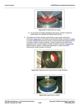 Frenos de disco 4100XPB Manual de Mantención Mecánica
PH Mining Equipment – Comunicaciones técnicas Copyright © 2002 Harnischfeger Corporation
Sección 4, Versión 02 - 02/03 -4.80- 41XPB_MM_05.fm
4). Si usó pernos de cabeza hexagonal como guías, quítelos. Coloque el
pistón sobre una superficie de trabajo limpia y plana.
8. Si el pistón es de hierro fundido, quite ambos o-rings y sello contra polvo
(consulte la Figura 4-33). Si el cilindro es de aluminio fundido, proceda en el Paso
9. Limpie e inspeccione las ranuras de los o-rings del pistón para asegurarse que
no tengan rebabas ni bordes cortantes. Limpie e inspeccione el cilindro para
asegurarse que no tenga rebabas ni bordes cortantes (consulte la Figura 4-34).
Repare limando, lijando, o rectificando ligeramente, no dañe el aluminio.
Nuevamente, limpie el pistón y el cilindro.
Figura 4-32: El pistón libra los o-rings
Figura 4-33: Inspeccione las ranuras de los o-rings del pistón
Figura 4-34: Inspeccione el cilindro
 