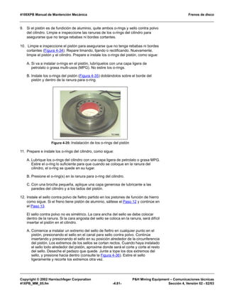 4100XPB Manual de Mantención Mecánica Frenos de disco
Copyright © 2002 Harnischfeger Corporation PH Mining Equipment – Comunicaciones técnicas
41XPB_MM_05.fm -4.81- Sección 4, Versión 02 - 02/03
9. Si el pistón es de fundición de aluminio, quite ambos o-rings y sello contra polvo
del cilindro. Limpie e inspeccione las ranuras de los o-rings del cilindro para
asegurarse que no tenga rebabas ni bordes cortantes.
10. Limpie e inspeccione el pistón para asegurarse que no tenga rebabas ni bordes
cortantes (Figura 4-34). Repare limando, lijando o rectificando. Nuevamente,
limpie el pistón y el cilindro. Prepare e instale los o-rings del pistón, como sigue:
A. Si va a instalar o-rings en el pistón, lubríquelos con una capa ligera de
petrolato o grasa multi-usos (MPG). No estire los o-rings.
B. Instale los o-rings del pistón (Figura 4-35) doblándolos sobre el borde del
pistón y dentro de la ranura para o-ring.
11. Prepare e instale los o-rings del cilindro, como sigue:
A. Lubrique los o-rings del cilindro con una capa ligera de petrolato o grasa MPG.
Estire el o-ring lo suficiente para que cuando se coloque en la ranura del
cilindro, el o-ring se quede en su lugar.
B. Presione el o-ring(s) en la ranura para o-ring del cilindro.
C. Con una brocha pequeña, aplique una capa generosa de lubricante a las
paredes del cilindro y a los lados del pistón.
12. Instale el sello contra polvo de fieltro partido en los pistones de función de hierro
como sigue. Si el freno tiene pistón de aluminio, sáltese el Paso 12 y continúe en
el Paso 13.
El sello contra polvo no es simétrico. La cara ancha del sello se debe colocar
dentro de la ranura. Si la cara angosta del sello se coloca en la ranura, será difícil
insertar el pistón en el cilindro.
A. Comience a instalar un extremo del sello de fieltro en cualquier punto en el
pistón, presionando el sello en el canal para sello contra polvo. Continúe
insertando y presionando el sello en su posición alrededor de la circunferencia
del pistón. Los extremos de los sellos se cortan rectos. Cuando haya instalado
el sello todo alrededor del pistón, aproxime donde será el corte y corte el resto
del sello. Deseche el pedazo que quede. Junte a tope los dos extremos del
sello, y presione hacia dentro (consulte la Figura 4-36). Estire el sello
ligeramente y recorte los extremos otra vez.
Figura 4-35: Instalación de los o-rings del pistón
 