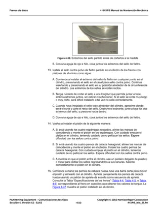 Frenos de disco 4100XPB Manual de Mantención Mecánica
PH Mining Equipment – Comunicaciones técnicas Copyright © 2002 Harnischfeger Corporation
Sección 4, Versión 02 - 02/03 -4.82- 41XPB_MM_05.fm
B. Con una aguja de ojo e hilo, cosa juntos los extremos del sello de fieltro.
13. Instale el sello contra polvo de fieltro partido en el cilindro de los frenos con
pistones de aluminio como sigue:
A. Comience a instalar el extremo del sello de fieltro en cualquier punto en el
cilindro, presionando el sello en el canal para sello contra polvo. Continúe
insertando y presionando el sello en su posición alrededor de la circunferencia
del cilindro. Los extremos de los sellos se cortan rectos.
B. Tenga cuidado de cortar el sello a una longitud que permita juntar a tope
ambos extremos juntos, sin estirar ni sobreponer. Si el sello se corta muy largo
o muy corto, será difícil instalarlo o tal vez no selle correctamente.
C. Cuando haya instalado el sello todo alrededor del cilindro, aproxime donde
será el corte y corte el resto del sello. Deseche el sobrante, junte a tope los dos
extremos del sello, y presione hacia dentro.
D. Con una aguja de ojo e hilo, cosa juntos los extremos del sello de fieltro.
14. Vuelva a instalar el pistón de la siguiente manera:
A. Si está usando los cuatro espárragos roscados, alinee las marcas de
coincidencia y monte el pistón en los espárragos. Con cuidado empuje el
pistón en el cilindro, teniendo cuidado de no pellizcar los sellos. Espere
dificultad con los sellos contra polvo.
B. Si está usando los cuatro pernos de cabeza hexagonal, alinee las marcas de
coincidencia y monte el pistón en el cilindro. Instale los cuatro pernos de
cabeza hexagonal. Con cuidado empuje el pistón en el cilindro, teniendo
cuidado de no pellizcar los sellos. Espere dificultad con los sellos contra polvo.
C. A medida en que el pistón entra al cilindro, use un pedazo delgado de plástico
o metal para doblar los sellos regresándolos a sus ranuras. Asiente
completamente el pistón en el cilindro.
15. Comience a mano los pernos de cabeza hueca. Use una barra corta para mover
el pistón y alinearlo con el cilindro. Apriete parejamente los pernos de cabeza
hueca usando un patrón de apriete de estrella como secuencia de apriete.
Consulte la Tabla “Especificaciones de los frenos” (Tabla 4-4, Tabla 4-5, o Tabla
4-6) correspondiente al freno en cuestión para obtener los valores de torque. La
Figura 4-37 muestra el pistón instalado en el cilindro.
Figura 4-36: Extremos del sello partido antes de cortarlos a la medida
 