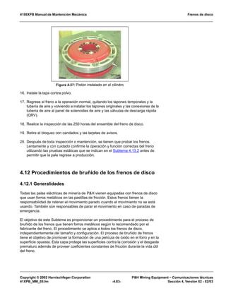 4100XPB Manual de Mantención Mecánica Frenos de disco
Copyright © 2002 Harnischfeger Corporation PH Mining Equipment – Comunicaciones técnicas
41XPB_MM_05.fm -4.83- Sección 4, Versión 02 - 02/03
16. Instale la tapa contra polvo.
17. Regrese el freno a la operación normal, quitando los tapones temporales y la
tubería de aire y volviendo a instalar los tapones originales y las conexiones de la
tubería de aire al panel de solenoides de aire y las válvulas de descarga rápida
(QRV).
18. Realice la inspección de las 250 horas del ensamble del freno de disco.
19. Retire el bloqueo con candados y las tarjetas de avisos.
20. Después de toda inspección o mantención, se tienen que probar los frenos.
Lentamente y con cuidado confirme la operación y función correctas del freno
utilizando las pruebas estáticas que se indican en el Subtema 4.13.2 antes de
permitir que la pala regrese a producción.
4.12 Procedimientos de bruñido de los frenos de disco
4.12.1 Generalidades
Todas las palas eléctricas de minería de PH vienen equipadas con frenos de disco
que usan forros metálicos en las pastillas de fricción. Estos frenos tienen la
responsabilidad de retener el movimiento parado cuando el movimiento no se está
usando. También son responsables de parar el movimiento en caso de paradas de
emergencia.
El objetivo de este Subtema es proporcionar un procedimiento para el proceso de
bruñido de los frenos que tienen forros metálicos según lo recomendado por el
fabricante del freno. El procedimiento se aplica a todos los frenos de disco,
independientemente del tamaño y configuración. El proceso de bruñido de frenos
tiene el objetivo de promover la formación de una película de óxido en el forro y en la
superficie opuesta. Esta capa protege las superficies contra la corrosión y el desgaste
prematuro además de proveer coeficientes constantes de fricción durante la vida útil
del freno.
Figura 4-37: Pistón instalado en el cilindro
 