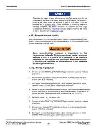 Frenos de disco 4100XPB Manual de Mantención Mecánica
PH Mining Equipment – Comunicaciones técnicas Copyright © 2002 Harnischfeger Corporation
Sección 4, Versión 02 - 02/03 -4.84- 41XPB_MM_05.fm
AVISO
Después de hacer el procedimiento de bruñido para uno de los
movimiento, se tiene que hacer una prueba de torque de retención
estática del freno, antes de regresar la pala a operación, como se
describe en el Subtema 4.13.2. Para expander la prueba y probar el
sistema completo del freno inclusive el sistema de aire bajo
condiciones dinámicas, haga la prueba de torque dinámico del freno
como se describe en el Subtema 4.13.3.
4.12.2 Procedimiento de bruñido
Este procedimiento supone que el freno se ha instalado correctamente según las
instrucciones correspondientes. Confirme que el huelgo de funcionamiento cumple
con las especificaciones del freno.
ADVERTENCIA!
Estos procedimientos requieren el movimiento de los
componentes de la pala. Dichos movimientos pueden ocasionar
lesiones graves o la muerte si el personal no se mantiene
alejado de los mecanismos que se muevan. Asegúrese que todo
el personal esté alejado de los movimientos de la pala afectados
por estos procedimientos.
4.12.2.1 Frenos de propulsión
1. Presione el botón PROPEL (PROPULSIÓN) para transferir la pala al modo de
propulsión.
2. Mueva ambos joysticks 1/4 hacia adelante desde el centro para que la pala
avance a 1/4 de la velocidad.
3. Con la pala avanzando en propulsión a 1/4 de velocidad, presione el botón
CROWD (EMPUJE) para aplicar los frenos de propulsión.
4. Espere un minuto. Después de esperar un minuto, use un monitor de temperatura
manual para verificar la temperatura de las placas centrales y de las placas de
presión del freno. La temperatura debe ser menor que 300°F (149°C).
5. Repita los pasos 1 al 4 tres veces más.
6. Presione el botón PROPEL (PROPULSIÓN) para transferir la pala al modo de
propulsión.
7. Mueva ambos joysticks 1/2 hacia adelante desde el centro para que la pala
avance a 1/2 de la velocidad.
8. Con la pala avanzando en propulsión a 1/2 de velocidad, presione el botón
CROWD (EMPUJE) para aplicar los frenos de propulsión.
 