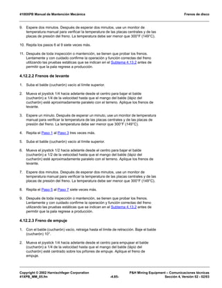 4100XPB Manual de Mantención Mecánica Frenos de disco
Copyright © 2002 Harnischfeger Corporation PH Mining Equipment – Comunicaciones técnicas
41XPB_MM_05.fm -4.85- Sección 4, Versión 02 - 02/03
9. Espere dos minutos. Después de esperar dos minutos, use un monitor de
temperatura manual para verificar la temperatura de las placas centrales y de las
placas de presión del freno. La temperatura debe ser menor que 300°F (149°C).
10. Repita los pasos 6 al 9 siete veces más.
11. Después de toda inspección o mantención, se tienen que probar los frenos.
Lentamente y con cuidado confirme la operación y función correctas del freno
utilizando las pruebas estáticas que se indican en el Subtema 4.13.2 antes de
permitir que la pala regrese a producción.
4.12.2.2 Frenos de levante
1. Suba el balde (cucharón) vacío al límite superior.
2. Mueva el joystick 1/4 hacia adelante desde el centro para bajar el balde
(cucharón) a 1/4 de la velocidad hasta que el mango del balde (lápiz del
cucharón) esté aproximadamente paralelo con el terreno. Aplique los frenos de
levante.
3. Espere un minuto. Después de esperar un minuto, use un monitor de temperatura
manual para verificar la temperatura de las placas centrales y de las placas de
presión del freno. La temperatura debe ser menor que 300°F (149°C).
4. Repita el Paso 1 al Paso 3 tres veces más.
5. Suba el balde (cucharón) vacío al límite superior.
6. Mueva el joystick 1/2 hacia adelante desde el centro para bajar el balde
(cucharón) a 1/2 de la velocidad hasta que el mango del balde (lápiz del
cucharón) esté aproximadamente paralelo con el terreno. Aplique los frenos de
levante.
7. Espere dos minutos. Después de esperar dos minutos, use un monitor de
temperatura manual para verificar la temperatura de las placas centrales y de las
placas de presión del freno. La temperatura debe ser menor que 300°F (149°C).
8. Repita el Paso 5 al Paso 7 siete veces más.
9. Después de toda inspección o mantención, se tienen que probar los frenos.
Lentamente y con cuidado confirme la operación y función correctas del freno
utilizando las pruebas estáticas que se indican en el Subtema 4.13.2 antes de
permitir que la pala regrese a producción.
4.12.2.3 Freno de empuje
1. Con el balde (cucharón) vacío, retraiga hasta el límite de retracción. Baje el balde
(cucharón) 10°.
2. Mueva el joystick 1/4 hacia adelante desde el centro para empujear el balde
(cucharón) a 1/4 de la velocidad hasta que el mango del balde (lápiz del
cucharón) esté centrado sobre los piñones de empuje. Aplique el freno de
empuje.
 