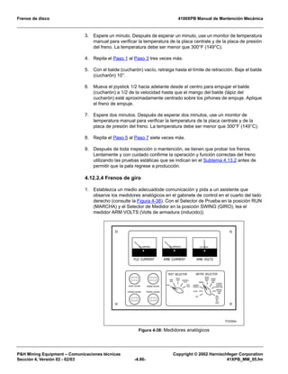 Frenos de disco 4100XPB Manual de Mantención Mecánica
PH Mining Equipment – Comunicaciones técnicas Copyright © 2002 Harnischfeger Corporation
Sección 4, Versión 02 - 02/03 -4.86- 41XPB_MM_05.fm
3. Espere un minuto. Después de esperar un minuto, use un monitor de temperatura
manual para verificar la temperatura de la placa centrale y de la placa de presión
del freno. La temperatura debe ser menor que 300°F (149°C).
4. Repita el Paso 1 al Paso 3 tres veces más.
5. Con el balde (cucharón) vacío, retraiga hasta el límite de retracción. Baje el balde
(cucharón) 10°.
6. Mueva el joystick 1/2 hacia adelante desde el centro para empujar el balde
(cucharón) a 1/2 de la velocidad hasta que el mango del balde (lápiz del
cucharón) esté aproximadamente centrado sobre los piñones de empuje. Aplique
el freno de empuje.
7. Espere dos minutos. Después de esperar dos minutos, use un monitor de
temperatura manual para verificar la temperatura de la placa centrale y de la
placa de presión del freno. La temperatura debe ser menor que 300°F (149°C).
8. Repita el Paso 5 al Paso 7 siete veces más.
9. Después de toda inspección o mantención, se tienen que probar los frenos.
Lentamente y con cuidado confirme la operación y función correctas del freno
utilizando las pruebas estáticas que se indican en el Subtema 4.13.2 antes de
permitir que la pala regrese a producción.
4.12.2.4 Frenos de giro
1. Establezca un medio adecuadode comunicación y pida a un asistente que
observe los medidores analógicos en el gabinete de control en el cuarto del lado
derecho (consulte la Figura 4-38). Con el Selector de Prueba en la posición RUN
(MARCHA) y el Selector de Medidor en la posición SWING (GIRO), lea el
medidor ARM VOLTS (Volts de armadura (inducido)).
Figura 4-38: Medidores analógicos
HOIST HOURS
CROWD HOURS
SWING HOURS
PROPEL HOURS
FLD CURRENT ARM CURRENT
DC AMPERESDC AMPERES
ARM VOLTS
TEST SELECTOR METER SELECTOR
CROWD/
PROPEL
CROWD/
PROPEL
OPER. REF.
SWING
HOIST
OPER.
REF.
SWING
OPER.
REF.
HOIST
OFF RPC
STEP
IND.
1V=1
STEP
MANUAL
KVAR
REF.
FIELD
TEST CONTROL
TEST
AUX.
TEST
RUN
ARM
TEST
DC VOLTS
TC0332a
 