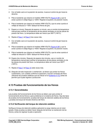 4100XPB Manual de Mantención Mecánica Frenos de disco
Copyright © 2002 Harnischfeger Corporation PH Mining Equipment – Comunicaciones técnicas
41XPB_MM_05.fm -4.87- Sección 4, Versión 02 - 02/03
2. Con el balde vacío en la posición de acarreo, mueva el control de giro hacia la
derecha.
3. Pida al asistente que observe el medidor ARM VOLTS (Figura 4-38) y que le
avise cuando el voltaje llegue a +200V. Regrese el joystick a la posición neutra.
4. Pida al asistente que observe el medidor ARM VOLTS y que le avise cuando el
voltaje se reduzca a +150V. Aplique los frenos de giro.
5. Espere un minuto. Después de esperar un minuto, use un monitor de temperatura
manual para verificar la temperatura de las placas centrales y/o de las placas de
presión del freno. La temperatura debe ser menor que 300°F (149°C).
6. Repita el Paso 1 al Paso 5 tres veces más.
7. Con el balde vacío en la posición de acarreo, mueva el control de giro hacia la
derecha.
8. Pida al asistente que observe el medidor ARM VOLTS (Figura 4-38) y que le
avise cuando el voltaje llegue a +400V. Regrese el joystick a la posición neutra.
9. Pida al asistente que observe el medidor ARM VOLTS y que le avise cuando el
voltaje se reduzca a +300V. Aplique los frenos de giro.
10. Espere dos minutos. Después de esperar dos minutos, use un monitor de
temperatura manual para verificar la temperatura de las placas centrales y/o de
las placas de presión del freno. La temperatura debe ser menor que 300°F
(149°C).
11. Repita el Paso 7 al Paso 10 siete veces más.
12. Después de toda inspección o mantención, se tienen que probar los frenos.
Lentamente y con cuidado confirme la operación y función correctas del freno
utilizando las pruebas estáticas que se indican en el Subtema 4.13.2 antes de
permitir que la pala regrese a producción.
4.13 Pruebas del funcionamiento de los frenos
4.13.1 Generalidades
Las pruebas del funcionamiento de los frenos se deben usar para probar el
funcionamiento de los frenos o para problemas en el sistema de frenos. Hay dos tipos
de pruebas de funcionamiento: pruebas del torque de retención estática de los frenos
y pruebas de torque de frenado dinámico del freno.
4.13.2 Verificación del torque de retención estática
Verifique el torque de retención estática aplicando la carga máxima con el motor
parado. Estas pruebas se deben hacer después de terminar la mantención de los
frenos y antes de regresar la pala a operación.
 