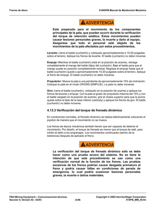 Frenos de disco 4100XPB Manual de Mantención Mecánica
PH Mining Equipment – Comunicaciones técnicas Copyright © 2002 Harnischfeger Corporation
Sección 4, Versión 02 - 02/03 -4.88- 41XPB_MM_05.fm
ADVERTENCIA!
Esté preparado para el movimiento de los componentes
principales de la pala, que puedan ocurrir durante la verificación
del torque de retención estática. Estos movimientos pueden
causar lesiones personales graves, la muerte y daño al equipo.
Asegúrese que todo el personal esté alejado de los
movimientos de la pala afectados por estos procedimientos.
Levante: Llene el balde (cucharón) y colóquelo aproximadamente a 15-20 pulgadas
sobre el terreno. Aplique los frenos de levante. El balde (cucharón) no debe moverse.
Empuje: Mientras el balde (cucharón) está en la posición de acarreo, retraiga
completamente el mango del balde (lápiz del cucharón). Baje el balde para que el
mango quede en posición completamente vertical. Regrese el empuje hasta que el
balde (cucharón) quede a aproximadamente 15-20 pulgadas sobre el terreno. Aplique
el freno de empuje. El balde (cucharón) no debe moverse.
Propulsión: Mueva la pala a una pendiente de aproximadamente 15% de inclinación.
Coloque la pala en el modo CROWD (EMPUJE). La pala no debe moverse.
Giro: Llene el balde (cucharón), colóquelo en la posición de acarreo y aplique los
frenos de levante y empuje. Con la pala al grado de propulsión máxima del 15% y con
el balde cargado en la posición de acarreo, gire el chasis superior para que la pluma
quede sobre el lado de la base inferior (carbody) y aplique los frenos de giro. El balde
(cucharón) no debe moverse.
4.13.3 Verificación del torque de frenado dinámico
En condiciones normales, el frenado dinámico se realiza eléctricamente colocando el
joystick de manera que el movimiento no se mueva.
Los frenos de discos mecánicos también tienen que ser capaces de detener el
movimiento. Por diseño, el torque de frenado es menor que el torque de stall, para
inhibir el daño a los engranajes. Los movimientos continuarán (dentro de la
tolerancia) después de aplicado el freno.
ADVERTENCIA!
La verificación del torque de frenado dinámico sólo se debe
hacer como una prueba severa del sistema. No se tiene la
intención de que este procedimiento se use como una
verificación normal de la función de los frenos. Las pruebas
excesivas de los frenos podrían causar desgaste prematuro al
freno y podría causar fallas en condiciones de parada de
emergencia, lo cual podría ocasionar lesiones personales
graves, la muerte o daños materiales.
 