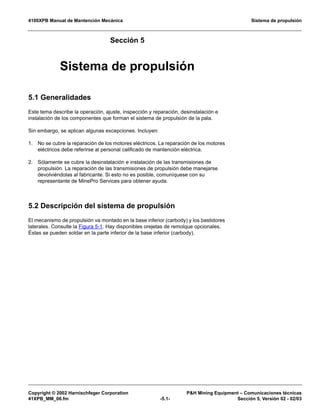 4100XPB Manual de Mantención Mecánica Sistema de propulsión
Copyright © 2002 Harnischfeger Corporation PH Mining Equipment – Comunicaciones técnicas
41XPB_MM_06.fm -5.1- Sección 5, Versión 02 - 02/03
Sección 5
Sistema de propulsión
5.1 Generalidades
Este tema describe la operación, ajuste, inspección y reparación, desinstalación e
instalación de los componentes que forman el sistema de propulsión de la pala.
Sin embargo, se aplican algunas excepciones. Incluyen:
1. No se cubre la reparación de los motores eléctricos. La reparación de los motores
eléctricos debe referirse al personal calificado de mantención eléctrica.
2. Sólamente se cubre la desinstalación e instalación de las transmisiones de
propulsión. La reparación de las transmisiones de propulsión debe manejarse
devolviéndolas al fabricante. Si esto no es posible, comuníquese con su
representante de MinePro Services para obtener ayuda.
5.2 Descripción del sistema de propulsión
El mecanismo de propulsión va montado en la base inferior (carbody) y los bastidores
laterales. Consulte la Figura 5-1. Hay disponibles orejetas de remolque opcionales.
Éstas se pueden soldar en la parte inferior de la base inferior (carbody).
 