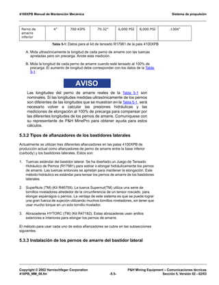 4100XPB Manual de Mantención Mecánica Sistema de propulsión
Copyright © 2002 Harnischfeger Corporation PH Mining Equipment – Comunicaciones técnicas
41XPB_MM_06.fm -5.5- Sección 5, Versión 02 - 02/03
A. Mida ultrasónicamente la longitud de cada perno de amarre con las tuercas
apretadas pero sin precarga. Anote esta medición.
B. Mida la longitud de cada perno de amarre cuando esté tensado al 100% de
precarga. El aumento de longitud debe corresponder con los datos de la Tabla
5-1.
AVISO
Las longitudes del perno de amarre reales de la Tabla 5-1 son
nominales. Si las longitudes medidas ultrasónicamente de los pernos
son diferentes de las longitudes que se muestran en la Tabla 5-1, será
necesario volver a calcular las presiones hidráulicas y las
mediciones de elongación al 100% de precarga para compensar por
las diferentes longitudes de los pernos de amarre. Comuníquese con
su representante de PH MinePro para obtener ayuda para estos
cálculos.
5.3.2 Tipos de afianzadores de los bastidores laterales
Actualmente se utilizan tres diferentes afianzadores en las palas 4100XPB de
producción actual como afianzadores de perno de amarre entre la base inferior
(carbody) y los bastidores laterales. Estos son:
1. Tuercas estándar del bastidor lateral. Se ha diseñado un Juego de Tensado
Hidráulico de Pernos (R17981) para estirar o elongar hidráulicamente los pernos
de amarre. Las tuercas entonces se aprietan para mantener la elongación. Este
método hidráulico es estándar para tensar los pernos de amarre de los bastidores
laterales.
2. SuperNuts (TM) (Kit R46759). La tuerca Supernut(TM) utiliza una serie de
tornillos niveladores alrededor de la circunferencia de un tensor roscado, para
elongar espárragos o pernos. La ventaja de este sistema es que se puede lograr
una gran fuerza de sujeción utilizando muchos tornillos niveladores, sin tener que
usar mucho torque en un solo tornillo nivelador.
3. Abrazaderas HYTORC (TM) (Kit R47182). Estas abrazaderas usan anillos
exteriores e interiores para elongar los pernos de amarre.
El método para usar cada uno de estos afianzadores se cubre en las subsecciones
siguientes.
5.3.3 Instalación de los pernos de amarre del bastidor lateral
Perno de
amarre
inferior
4” 700 KIPS 70.32” 6,000 PSI 8,000 PSI .1304”
Tabla 5-1: Datos para el kit de tensado R17981 de la pala 4100XPB
 