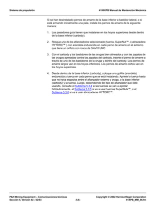 Sistema de propulsión 4100XPB Manual de Mantención Mecánica
PH Mining Equipment – Comunicaciones técnicas Copyright © 2002 Harnischfeger Corporation
Sección 5, Versión 02 - 02/03 -5.6- 41XPB_MM_06.fm
Si se han desinstalado pernos de amarre de la base inferior a bastidor lateral, o si
está armando inicialmente una pala, instale los pernos de amarre de la siguiente
manera:
1. Los pasadores guía tienen que instalarse en los hoyos superiores desde dentro
de la base inferior (carbody).
2. Rosque uno de los afianzadores seleccionado (tuerca, SuperNut™, o abrazadera
HYTORC™ ) con arandela endurecida en cada perno de amarre en el extremo
que tiene un orificio con rosca de 3/4x10 UNC.
3. Con el carbody y los bastidores de las orugas bien alineados y con las zapatas de
las orugas apretadas contra las zapatas del carbody, inserte el perno de amarre a
través de uno de los bastidores de la oruga y dentro del carbody. Los pernos de
amarre largos van en los hoyos inferiores. Los pernos de amarre cortos van en
los hoyos superiores.
4. Desde dentro de la base inferior (carbody), coloque una golilla (arandela)
endurecida y tuerca en cada perno que se está instalando. Apriete la tuerca hasta
que no haya espacios entre el afianzador externo y oruga, o la base inferior
(carbody) y la tuerca. Luego, dependiendo del tipo de afianzador que esté
usando, consulte el Subtema 5.3.4 si las tuercas se van a apretar
hidráulicamente, el Subtema 5.3.5 si va a usar tuercas SuperNuts™, o el
Subtema 5.3.6 si va a usar abrazaderas HYTORC™.
 