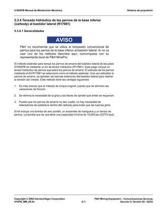 4100XPB Manual de Mantención Mecánica Sistema de propulsión
Copyright © 2002 Harnischfeger Corporation PH Mining Equipment – Comunicaciones técnicas
41XPB_MM_06.fm -5.7- Sección 5, Versión 02 - 02/03
5.3.4 Tensado hidráulico de los pernos de la base inferior
(carbody) al bastidor lateral (R17981)
5.3.4.1 Generalidades
AVISO
PH no recomienda que se utiliza el torqueado convencional de
pernos para los pernos de la base inferior al bastidor lateral. Si no va
usar uno de los métodos descritos aquí, comuníquese con su
representante local de PH MinePro.
El método estándar para tensar los pernos de amarre del bastidor lateral de las palas
4100XPB es mediante un kit de tensor hidráulico (R17981). Este juego incluye un
tensor hidráulico de pernos que estira los pernos de amarre. El estirado de los pernos
mediante el Kit R17981 se seleccionó como el método estándar. Una vez estirados lo
pernos de amarre, se aprietan las tuercas exteriores del bastidor lateral para retener
la tensión así creada. Este método tiene las ventajas siguientes:
1. Es más preciso que el método de torque original, puesto que se eliminan las
variaciones de fricción.
2. Se elimina la necesidad de la grúa y las llaves de apriete que antes se requerían.
3. Puesto que los pernos de amarre no dan vuelta, no hay necesidad de
retenedores de soldadura dentro del carbody para evitar que las tuercas giren.
El kit incluye una bomba de aire portátil, un ensamble de manguera y un tensor de
pernos. La bomba que se usa tiene una capacidad mínima de 10,000 psi (33770 kpa).
 