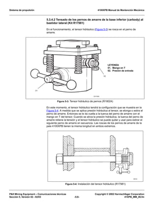 Sistema de propulsión 4100XPB Manual de Mantención Mecánica
PH Mining Equipment – Comunicaciones técnicas Copyright © 2002 Harnischfeger Corporation
Sección 5, Versión 02 - 02/03 -5.8- 41XPB_MM_06.fm
5.3.4.2 Tensado de los pernos de amarre de la base inferior (carbody) al
bastidor lateral (Kit R17981)
En el funcionamiento, el tensor hidráulico (Figura 5-3) se rosca en el perno de
amarre.
En este momento, el tensor hidráulico tendrá la configuración que se muestra en la
Figura 5-4. A medida que se aplica presión hidráulica al tensor, se elonga o estira el
perno de amarre. Entonces se le da vuelta a la tuerca del perno de amarre con el
mango en T del tensor. Cuando se alivia la presión hidráulica, la tuerca del perno de
amarre retiene la tensión y el tensor hidráulico se puede quitar y usar para estirar el
siguiente perno de amarre en secuencia. Las roscas de los pernos de amarre de la
pala 4100XPB tienen la misma longitud en ambos extremos.
Figura 5-3: Tensor hidráulico de pernos (R18024)
Figura 5-4: Instalación del tensor hidráulico (R17981)
EX150A
01
02
LEYENDA
01. Mango en T
02. Presión de entrada
 