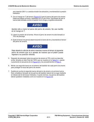 4100XPB Manual de Mantención Mecánica Sistema de propulsión
Copyright © 2002 Harnischfeger Corporation PH Mining Equipment – Comunicaciones técnicas
41XPB_MM_06.fm -5.11- Sección 5, Versión 02 - 02/03
aire (relación 200:1) o usando el botón de activación y monitoreando la presión
hidráulica.
F. Con el mango en T del tensor (Figura 5-3) gire la tuerca del perno de amarre
hasta que llegue al fondo y asiéntela con un giro firme. Cerciórese de que la
tuerca esté sentada contra el bastidor de la oruga y la golilla endurecida.
AVISO
Apriete sólo a mano la tuerca del perno de amarre. No use martillo
en el mango en T.
G. Libere la presión de la bomba. Ahora el perno de amarre ha sido tensado al
75% de precarga.
H. Quite el tensor de pernos desenroscando la barra de tiro y levantando el tensor
del perno de amarre.
AVISO
Deje abierta la válvula de alivio mientras mueve el tensor al siguiente
perno de amarre que va a apretar de manera que el pistón pueda
regresar a su posición retraída.
5. Después de precargar todos los pernos de amarre al 75% como se describe
arriba, ténselos al valor final del 100% que se muestra en la Tabla 5-1, usando
nuevamente la secuencia de la Figura 5-5 y los procedimientos el Paso 4.
6. Monte una segunda tuerca en el extremo del bastidor de cada perno de amarre
para proteger la rosca del perno de amarre.
7. Suelde por puntos la segunda tuerca del perno de amarre a la primera tuerca.
Esto completa el tensado de los pernos del bastidor lateral de la oruga mediante
el método del kit del tensor hidráulico. Cuando termine, los pernos del bastidor
lateral quedarán instalados como se muestra en la Figura 5-6.
 