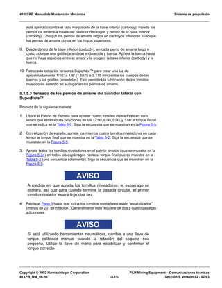 4100XPB Manual de Mantención Mecánica Sistema de propulsión
Copyright © 2002 Harnischfeger Corporation PH Mining Equipment – Comunicaciones técnicas
41XPB_MM_06.fm -5.15- Sección 5, Versión 02 - 02/03
esté apretado contra el lado maquinado de la base inferior (carbody). Inserte los
pernos de amarre a través del bastidor de orugas y dentro de la base inferior
(carbody). Coloque los pernos de amarre largos en los hoyos inferiores. Coloque
los pernos de amarre cortos en los hoyos superiores.
9. Desde dentro de la base inferior (carbody), en cada perno de amarre largo o
corto, coloque una golilla (arandela) endurecida y tuerca. Apriete la tuerca hasta
que no haya espacios entre el tensor y la oruga o la base inferior (carbody) y la
tuerca.
10. Retroceda todos los tensores SuperNut™ para crear una luz de
aproximadamente 1/16” a 1/8” (1.5875 a 3.175 mm) entre los cuerpos de las
tuercas y las golillas (arandelas). Esto permitirá la lubricación de los tornillos
niveladores estando en su lugar en los pernos de amarre.
5.3.5.3 Tensado de los pernos de amarre del bastidor lateral con
SuperNuts™
Proceda de la siguiente manera:
1. Utilice el Patrón de Estrella para apretar cuatro tornillos niveladores en cada
tensor que están en las posiciones de las 12:00, 6:00, 9:00, y 3:00 al torque inicial
que se indica en la Tabla 5-2. Siga la secuencia que se muestran en la Figura 5-5.
2. Con el patrón de estrella, apriete los mismos cuatro tornillos niveladores en cada
tensor al torque final que se muestra en la Tabla 5-2. Siga la secuencia que se
muestran en la Figura 5-5.
3. Apriete todos los tornillos niveladores en el patrón circular (que se muestra en la
Figura 5-34) en todos los espárragos hasta el torque final que se muestra en la
Tabla 5-2 (una secuencia solamente). Siga la secuencia que se muestran en la
Figura 5-5.
AVISO
A medida en que aprieta los tornillos niveladores, el espárrago se
estirará, así que para cuando termine la pasada circular, el primer
tornillo nivelador estará flojo otra vez.
4. Repita el Paso 3 hasta que todos los tornillos niveladores estén “estabilizados”.
(menos de 20° de rotación). Generalmente esto requiere de dos a cuatro pasadas
adicionales.
AVISO
Si está utilizando herramientas neumáticas, cambie a una llave de
torque calibrada manual cuando la rotación del soquete sea
pequeña. Utilice la llave de mano para estabilizar y confirmar el
torque correcto.
 