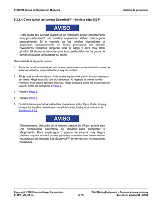 4100XPB Manual de Mantención Mecánica Sistema de propulsión
Copyright © 2002 Harnischfeger Corporation PH Mining Equipment – Comunicaciones técnicas
41XPB_MM_06.fm -5.17- Sección 5, Versión 02 - 02/03
5.3.5.4 Cómo quitar las tuercas SuperNut™ - Servicio bajo 250 F
AVISO
¡Para quitar las tuercas SuperNut es necesario seguir estrictamente
este procedimiento! Los tornillos niveladores deben descargarse
gradualmente. Si la mayoría de los tornillos niveladores se
descargan completamente en forma prematura, los tornillos
niveladores restantes cargarán toda la carga y será muy difícil
girarlos. El abuso extremo de este tipo puede deformar la punta del
tornillo nivelador, dificultando su retiro.
Desinstale de la siguiente manera:
1. Rocíe los tornillos niveladores con aceite penetrante o aceite hidráulico antes de
tratar de retirarlos, especialmente si hay herrumbre.
2. Afloje cada tornillo nivelador 1/4 de vuelta siguiendo el patrón circular alrededor
del tensor. Haga esto sólo una vez alrededor. Al regresar al primer tornillo
nivelador, éste estará apretado otra vez. Haga esto para todos los espárragos en
la junta, antes de comenzar el Paso 3.
3. Repita el Paso 2.
4. Repita el Paso 2.
5. Continúe hasta que todos los tornillos niveladores estén flojos. Quite, limpie y
lubrique los tornillos niveladores con el lubricante JL-M que se indica en el
Subtema 5.3.5.2.
AVISO
Generalmente, después de la tercera pasada de aflojar, puede usar
una herramienta neumática de impacto para completar el
aflojamiento. Para espárragos o pernos de amarre muy largos,
pueden requerirse más de tres pasadas antes de usar herramientas
neumáticas de impacto. Las Supernut™ se envían con instrucciones
detalladas.
 