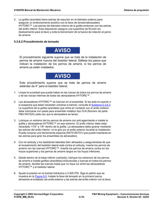 4100XPB Manual de Mantención Mecánica Sistema de propulsión
Copyright © 2002 Harnischfeger Corporation PH Mining Equipment – Comunicaciones técnicas
41XPB_MM_06.fm -5.19- Sección 5, Versión 02 - 02/03
3. La golilla (arandela) tiene estrías de reacción en el diámetro externo para
asegurar un embonamiento positivo con la llave de tensión/abrazadera
HYTORC™. Las estrías del diámetro interno de la golilla embonan con las estrías
del anillo interior. Esta disposición asegura una superficie de fricción sin
deslizamiento para la llave y evita la transmisión de la fuerza de rotación al perno
de amarre.
5.3.6.2 Procedimiento de tensado
AVISO
El procedimiento siguiente supone que se trata de la instalación de
pernos de amarre nuevos del bastidor lateral. Sáltese los pasos que
indican la instalación de los pernos de amarre, si los pernos de
amarre ya están instalados.
AVISO
Este procedimiento supone que se trata de pernos de amarre
estándar de 4″ para el bastidor lateral.
1. Limpie la suciedad que pueda haber en las roscas de todos los pernos de amarre
y de las roscas internas de todas las abrazaderas HYTORC™ .
2. Las abrazaderas HYTORC™ se lubrican en el ensamble. Si las está re-usando o
si sospecha que éstas necesitan volverse a lubricar, consulte el Subtema 5.3.6.3.
La superficie de la golilla (arandela) que entra en contacto con el anillo exterior
debe lubricarse con pasta para ensamble metálico tipo G-N (Número de parte
PH R47225) cada vez que la abrazadera se tensa.
3. Lubrique un extremo de los pernos de amarre con anti-agarrotante e instale la
golilla y abrazaderas HYTORC™ en ese extremo. El anillo interior debe estar
retractado 1/16″ a 1/8″ dentro de la golilla. La abrazadera debe girarse mediante
las estrías del anillo interior; no la gire por el anillo exterior durante la instalación.
Puede comprar una herramienta especial (R47214D101) que puede insertarse en
las estrías para girar los ensambles de abrazadera.
4. Con el carbody y los bastidores laterales bien alineados y asegurándose de que
el revestimiento del bastidor lateral está contra el carbody, inserte los pernos de
amarre con las tuercas HYTORC™. Inserte los pernos de amarre cortos en los
hoyos superiores y los pernos de amarre largos en los hoyos inferiores.
5. Desde dentro de la base inferior (carbody), lubrique los extremos de los pernos
de amarre e instale golillas (arandelas) endurecidas y tuercas en todos los pernos
de amarre. Apriete las tuercas hasta que no haya luz entre las abrazaderas
HYTORC™ y el bastidor lateral.
6. Ajuste la presión en la bomba hidráulica a 3,500 PSI. Siga el patrón que se
muestra en la Figura 5-5. Instale la llave de tensado en la primera tuerca,
alineando el entallado del anillo exterior y las estrías del anillo interior con la llave.
 