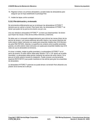 4100XPB Manual de Mantención Mecánica Sistema de propulsión
Copyright © 2002 Harnischfeger Corporation PH Mining Equipment – Comunicaciones técnicas
41XPB_MM_06.fm -5.21- Sección 5, Versión 02 - 02/03
10. Regrese la llave a la primera abrazadera y pruebe todas las abrazaderas para
asegurar que se haya estabilizado la precarga final.
11. Instale las tapas contra suciedad.
5.3.6.3 Re-lubricación y re-tensado
Se recomienda enfáticamente que se re-lubriquen las abrazaderas HYTORC™
siempre que se vuelvan a tensar. Para hacer esto, las abrazaderas HYTORC™ se
tienen que quitar de los pernos de amarre una por una.
Una vez retirada la abrazadera HYTORC™, se tiene que desensamblar. Se tienen
que limpiar las roscas o hilos de los anillos interiores y exteriores.
Se debe usar un compuesto antiagarrotamiento para lubricar las roscas (hilos) de los
pernos de amarre. Las roscas exteriores del anillo interior y las roscas interiores del
anillo exterior deben lubricarse con pasta para ensamble metálico tipo G-N (Número
de parte PH R47225). Además, la superficie de contacto entre la golilla (arandela)
grande y el anillo exterior debe lubricarse con pasta para ensamble metálico tipo G-N
cada vez que la abrazadera se tensiona.
Al volver a instalar, instale la golilla (arandela) y la abrazadera HYTORC™ en el
perno de amarre. El anillo interior debe estar retraído 1/16 a 1/8 dentro de la golilla
(arandela). La abrazadera debe girarse mediante las estrías del anillo interior; no la
gire por el anillo exterior durante la instalación. Puede comprar una herramienta
especial (R47214D101) que puede insertarse en las estrías para girar los ensambles
de abrazadera.
La abrazadera HYTORC™ entonces se puede tensar a la tensión final utilizando una
presión de la bomba de 5,300 psi.
 