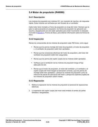 Sistema de propulsión 4100XPB Manual de Mantención Mecánica
PH Mining Equipment – Comunicaciones técnicas Copyright © 2002 Harnischfeger Corporation
Sección 5, Versión 02 - 02/03 -5.22- 41XPB_MM_06.fm
5.4 Motor de propulsión (R40080)
5.4.1 Descripción
Los motores de propulsión son motores CC, con inversión de marcha y de respuesta
rápida. Estos motores son enfriados por aire forzado de un ventilador.
Cada motor tiene montado un freno de propulsión en el eje del motor. Siempre que la
pala no está avanzando en propulsión, los frenos de propulsión de aplicación por
resorte y desaplicación por aire están aplicados para evitar movimiento no deseado.
Consulte la Sección 4, Frenos de Disco, para obtener información sobre los frenos de
disco.
5.4.2 Inspección
Revise los componentes de los motores de propulsión cada 750 horas, como sigue:
• Revise que los pernos montaje del motor de propulsión, el motor de propulsión
y el ventilador de propulsión estén bien apretados.
• Revise que las conexiones eléctricas del motor de propulsión y del motor del
ventilador de propulsión estén bien aseguradas.
• Revise que los pernos del coplón (cople) de los motores estén apretados.
• Verifique que la ventilación de los motores de propulsión tenga el flujo
adecuado de aire.
• Revise que el motor de propulsión, el motor del ventilador y el ventilador y el
coplón (cople) del motor tengan la lubricación correcta y que los pernos de
montaje estén bien apretados. Lubrique los motores de propulsión como se
indica en las placas de lubricación del motor. Lubrique los coplones (coples) de
los motores de propulsión cada 6 meses.
5.4.3 Reparación
1. Refiera la reparación de los motores de propulsión al personal de reparaciones
eléctricas.
2. La reparación del coplón (cople) del motor está limitada al cambio de partes
dañadas o desgastadas.
 