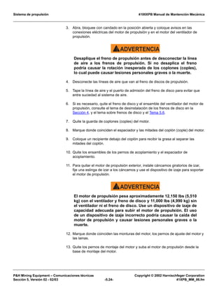Sistema de propulsión 4100XPB Manual de Mantención Mecánica
PH Mining Equipment – Comunicaciones técnicas Copyright © 2002 Harnischfeger Corporation
Sección 5, Versión 02 - 02/03 -5.24- 41XPB_MM_06.fm
3. Abra, bloquee con candado en la posición abierta y coloque avisos en las
conexiones eléctricas del motor de propulsión y en el motor del ventilador de
propulsión.
ADVERTENCIA!
Desaplique el freno de propulsión antes de desconectar la línea
de aire a los frenos de propulsión. Si no desaplica el freno
podría causar la rotación inesperada de los coplones (coples),
lo cual puede causar lesiones personales graves o la muerte.
4. Desconecte las líneas de aire que van al freno de discos de propulsión.
5. Tape la línea de aire y el puerto de admisión del freno de disco para evitar que
entre suciedad al sistema de aire.
6. Si es necesario, quite el freno de disco y el ensamble del ventilador del motor de
propulsión, consulte el tema de desinstalación de los frenos de disco en la
Sección 4, y el tema sobre frenos de disco y el Tema 5.6.
7. Quite la guarda de coplones (coples) del motor.
8. Marque donde coinciden el espaciador y las mitades del coplón (cople) del motor.
9. Coloque un recipiente debajo del coplón para recibir la grasa al separar las
mitades del coplón.
10. Quite los ensambles de los pernos de acoplamiento y el espaciador de
acoplamiento.
11. Para quitar el motor de propulsión exterior, instale cáncamos giratorios de izar,
fije una eslinga de izar a los cáncamos y use el dispositivo de izaje para soportar
el motor de propulsión.
ADVERTENCIA!
El motor de propulsión pesa aproximadamente 12,150 lbs (5,510
kg) con el ventilador y freno de disco y 11,000 lbs (4,990 kg) sin
el ventilador ni el freno de disco. Use un dispositivo de izaje de
capacidad adecuada para subir el motor de propulsión. El uso
de un dispositivo de izaje incorrecto podría causar la caída del
motor de propulsión y causar lesiones personales graves o la
muerte.
12. Marque donde coinciden las monturas del motor, los pernos de ajuste del motor y
las lainas.
13. Quite los pernos de montaje del motor y suba el motor de propulsión desde la
base de montaje del motor.
 